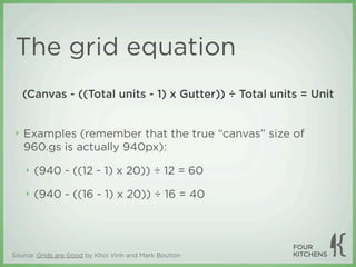 The grid equation
     (Canvas - ((Total units - 1) x Gutter)) ÷ Total units = Unit


 ‣   Examples (remember that the true “canvas” size of
     960.gs is actually 940px):

     ‣   (940 - ((12 - 1) x 20)) ÷ 12 = 60

     ‣   (940 - ((16 - 1) x 20)) ÷ 16 = 40




Source: Grids are Good by Khoi Vinh and Mark Boulton
 