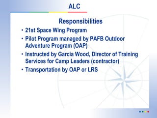 Responsibilities 21st Space Wing Program Pilot Program managed by PAFB Outdoor Adventure Program (OAP) Instructed by Garcia Wood, Director of Training Services for Camp Leaders (contractor) Transportation by OAP or LRS ALC 