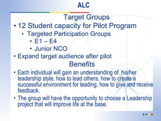 ALC Target Groups 12 Student capacity for Pilot Program Targeted Participation Groups   E1 – E4 Junior NCO Expand target audience after pilot     Benefits  Each individual will gain an understanding of  his/her leadership style, how to lead others, how to create a successful environment for leading, how to give and receive feedback.  The group will have the opportunity to choose a Leadership project that will improve life at the base. 