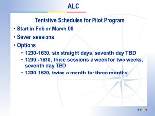 Tentative Schedules for Pilot Program Start in Feb or March 08 Seven sessions  Options  1230-1630, six straight days, seventh day TBD 1230 -1630, three sessions a week for two weeks, seventh day TBD 1230-1630, twice a month for three months ALC 