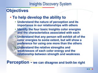 Objectives To help develop the ability to Understand the nature of perception and its importance in our relationships with others Identify the four basic Insights color energies and the characteristics associated with each Understand that any person will exhibit all of the color energies to some extent, but will show a preference for using one more than the others Understand the relative strengths and weaknesses of each color energy and the relationship between strength and weakness Insights Discovery System Perception -  we can disagree and both be right 