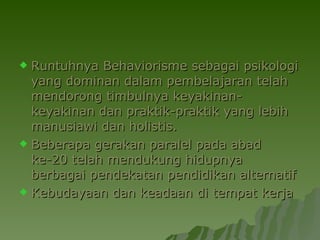Runtuhnya Behaviorisme sebagai psikologi yang dominan dalam pembelajaran telah mendorong timbulnya keyakinan-keyakinan dan praktik-praktik yang lebih manusiawi dan holistis.  Beberapa gerakan paralel pada abad ke-20 telah mendukung hidupnya berbagai pendekatan pendidikan alternatif   Kebudayaan dan keadaan di tempat kerja  