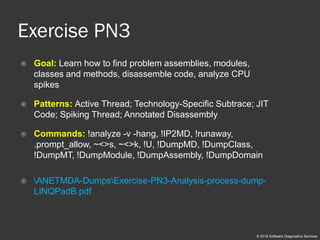 Exercise PN3
 Goal: Learn how to find problem assemblies, modules,
classes and methods, disassemble code, analyze CPU
spikes
 Patterns: Active Thread; Technology-Specific Subtrace; JIT
Code; Spiking Thread; Annotated Disassembly
 Commands: !analyze -v -hang, !IP2MD, !runaway,
.prompt_allow, ~<>s, ~<>k, !U, !DumpMD, !DumpClass,
!DumpMT, !DumpModule, !DumpAssembly, !DumpDomain
 ANETMDA-DumpsExercise-PN3-Analysis-process-dump-
LINQPadB.pdf
© 2018 Software Diagnostics Services
 
