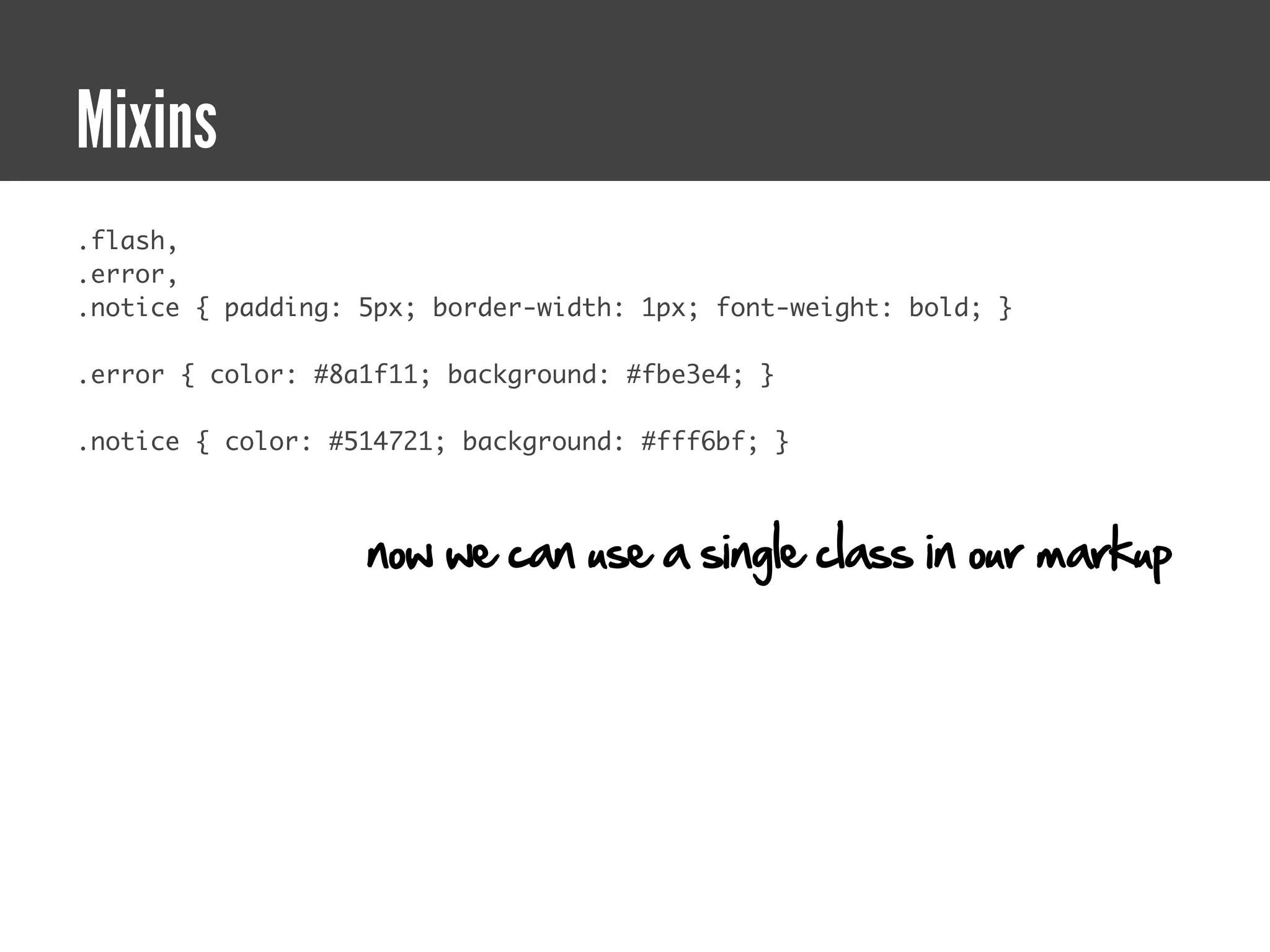 Mixins
.flash,
.error,
.notice { padding: 5px; border-width: 1px; font-weight: bold; }

.error { color: #8a1f11; background: #fbe3e4; }

.notice { color: #514721; background: #fff6bf; }



                   now we can use a single class in our markup
 