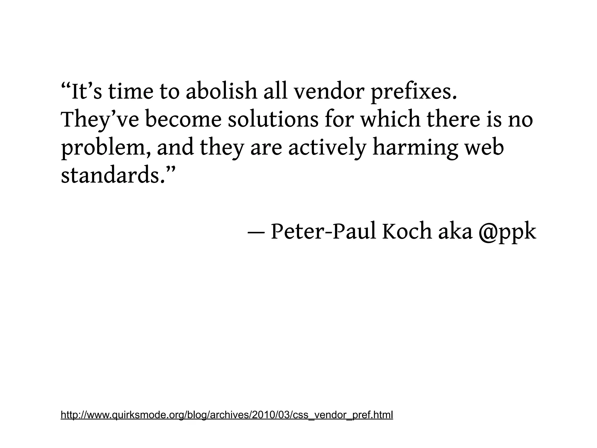 “It’s time to abolish all vendor prefixes.
They’ve become solutions for which there is no
problem, and they are actively harming web
standards.”

                                      — Peter-Paul Koch aka @ppk




http://www.quirksmode.org/blog/archives/2010/03/css_vendor_pref.html
 