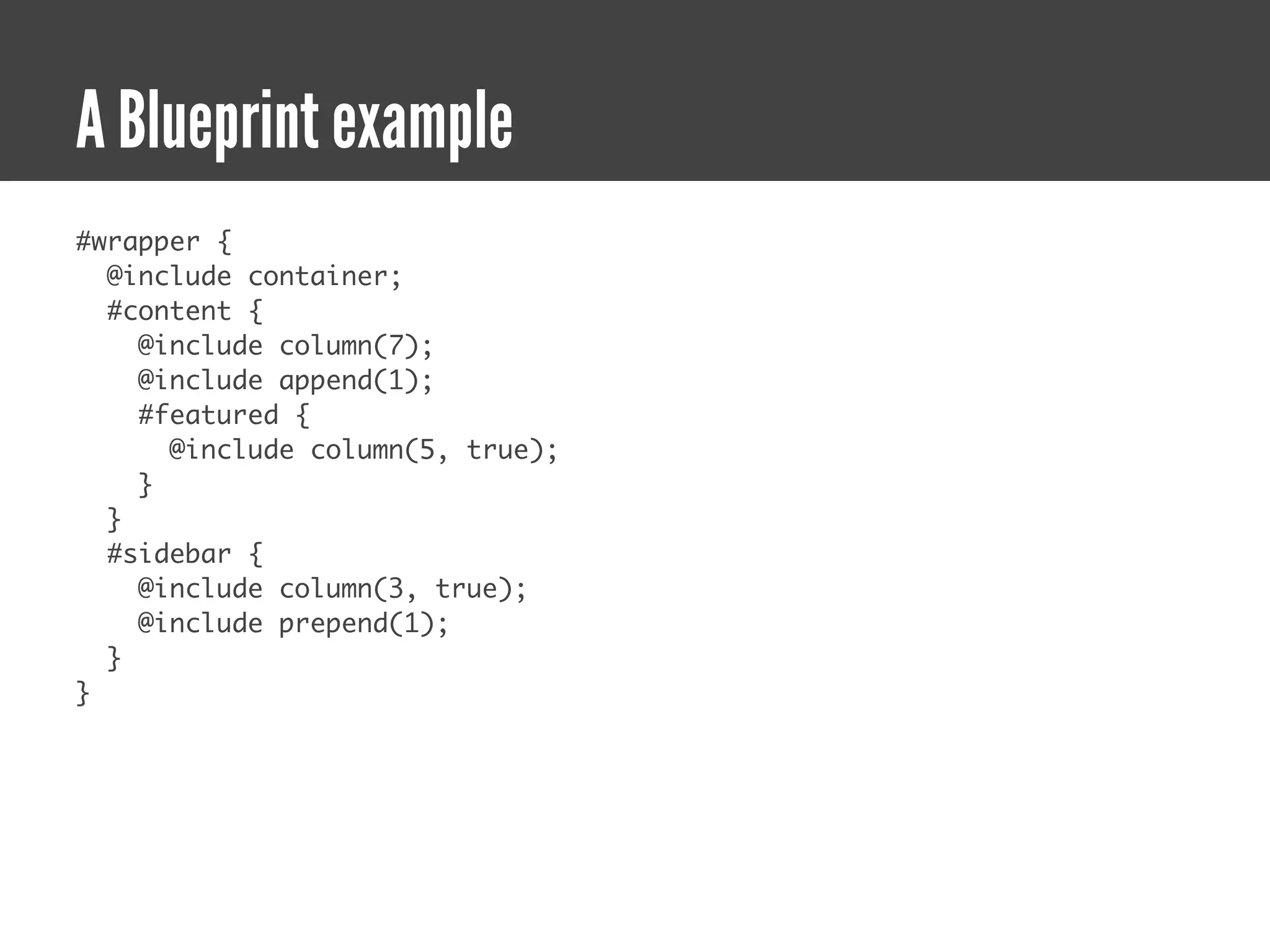 A Blueprint example
#wrapper {
  @include container;
  #content {
    @include column(7);
    @include append(1);
    #featured {
      @include column(5, true);
    }
  }
  #sidebar {
    @include column(3, true);
    @include prepend(1);
  }
}
 