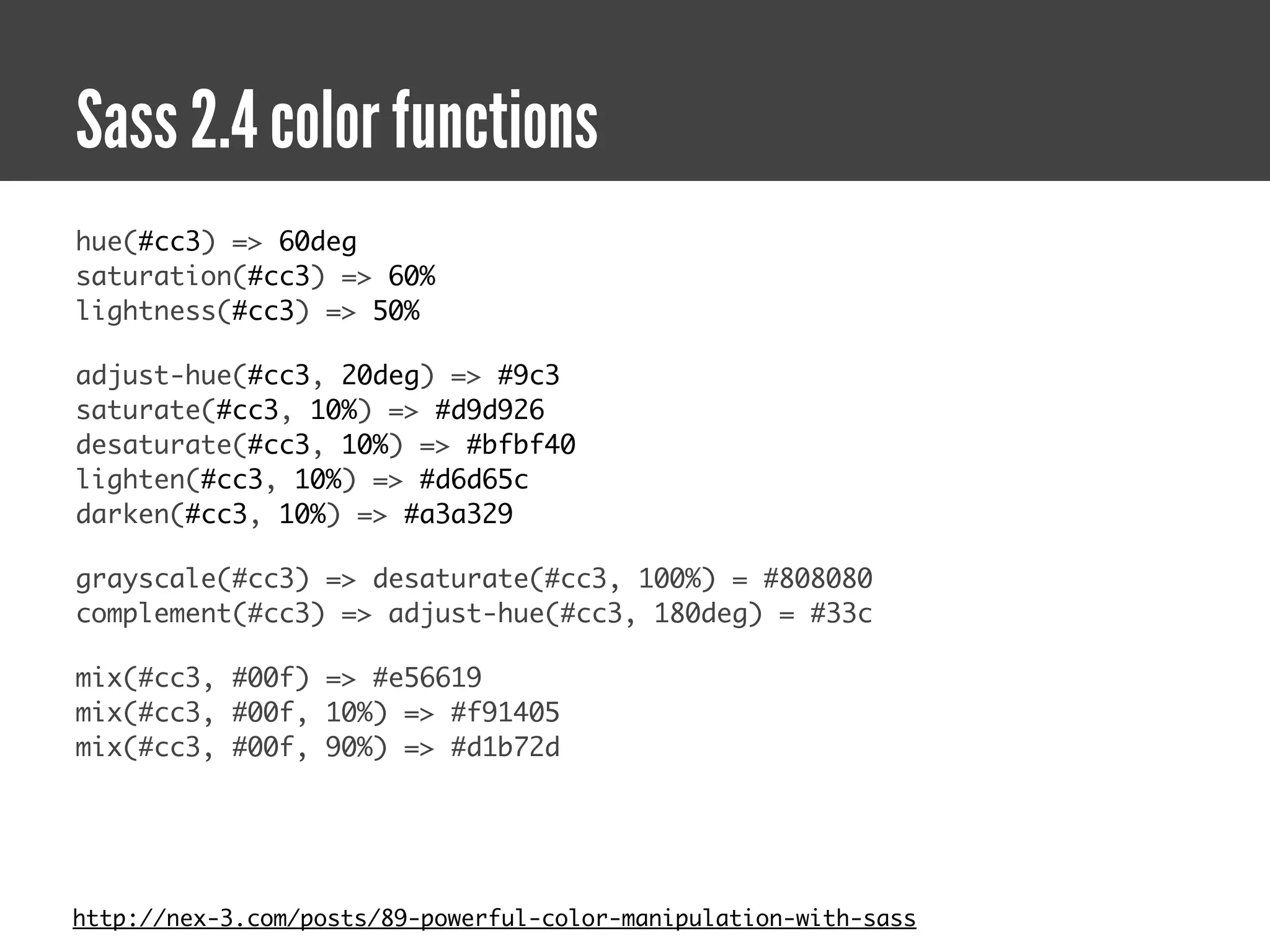 Sass 2.4 color functions
hue(#cc3) => 60deg
saturation(#cc3) => 60%
lightness(#cc3) => 50%

adjust-hue(#cc3, 20deg) => #9c3
saturate(#cc3, 10%) => #d9d926
desaturate(#cc3, 10%) => #bfbf40
lighten(#cc3, 10%) => #d6d65c
darken(#cc3, 10%) => #a3a329

grayscale(#cc3) => desaturate(#cc3, 100%) = #808080
complement(#cc3) => adjust-hue(#cc3, 180deg) = #33c

mix(#cc3, #00f) => #e56619
mix(#cc3, #00f, 10%) => #f91405
mix(#cc3, #00f, 90%) => #d1b72d




http://nex-3.com/posts/89-powerful-color-manipulation-with-sass
 