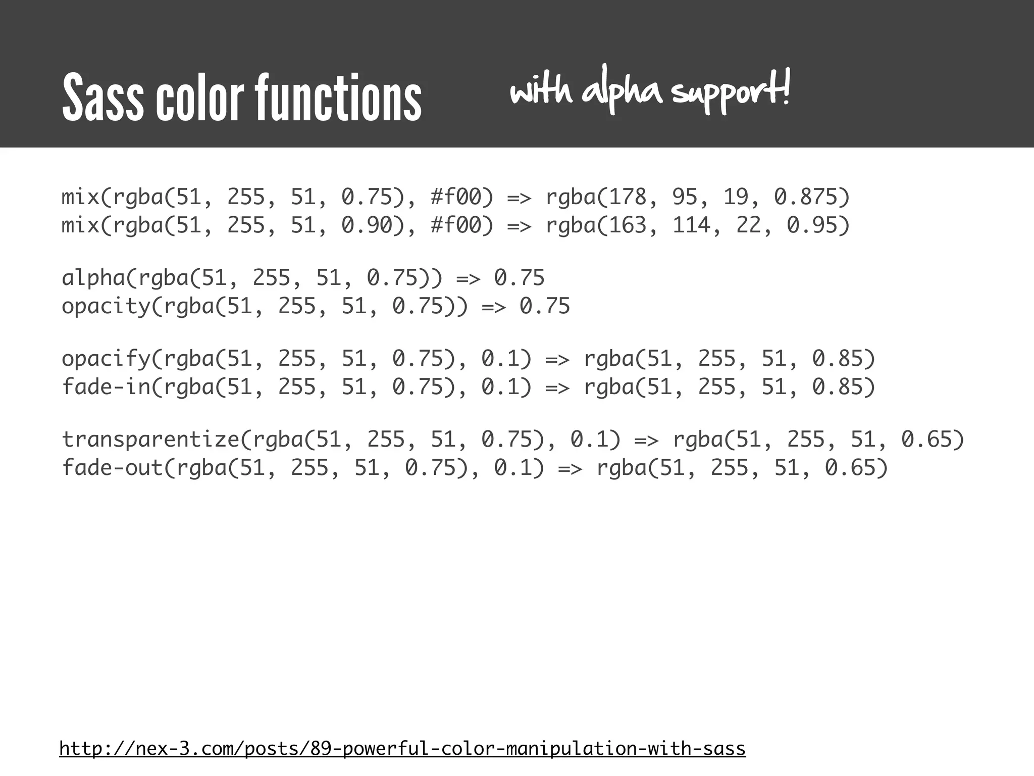 with alpha support!
Sass color functions
mix(rgba(51, 255, 51, 0.75), #f00) => rgba(178, 95, 19, 0.875)
mix(rgba(51, 255, 51, 0.90), #f00) => rgba(163, 114, 22, 0.95)

alpha(rgba(51, 255, 51, 0.75)) => 0.75
opacity(rgba(51, 255, 51, 0.75)) => 0.75

opacify(rgba(51, 255, 51, 0.75), 0.1) => rgba(51, 255, 51, 0.85)
fade-in(rgba(51, 255, 51, 0.75), 0.1) => rgba(51, 255, 51, 0.85)

transparentize(rgba(51, 255, 51, 0.75), 0.1) => rgba(51, 255, 51, 0.65)
fade-out(rgba(51, 255, 51, 0.75), 0.1) => rgba(51, 255, 51, 0.65)




http://nex-3.com/posts/89-powerful-color-manipulation-with-sass
 