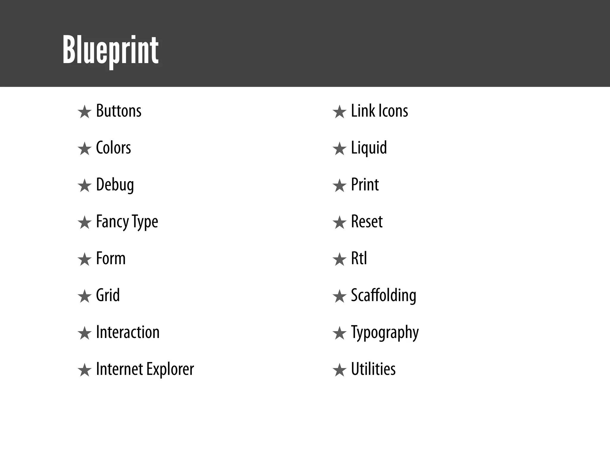 Blueprint
 ★ Buttons             ★ Link Icons
 ★ Colors              ★ Liquid
 ★ Debug               ★ Print
 ★ Fancy Type          ★ Reset
 ★ Form                ★ Rtl
 ★ Grid                ★ Scaﬀolding
 ★ Interaction         ★ Typography
 ★ Internet Explorer   ★ Utilities
 