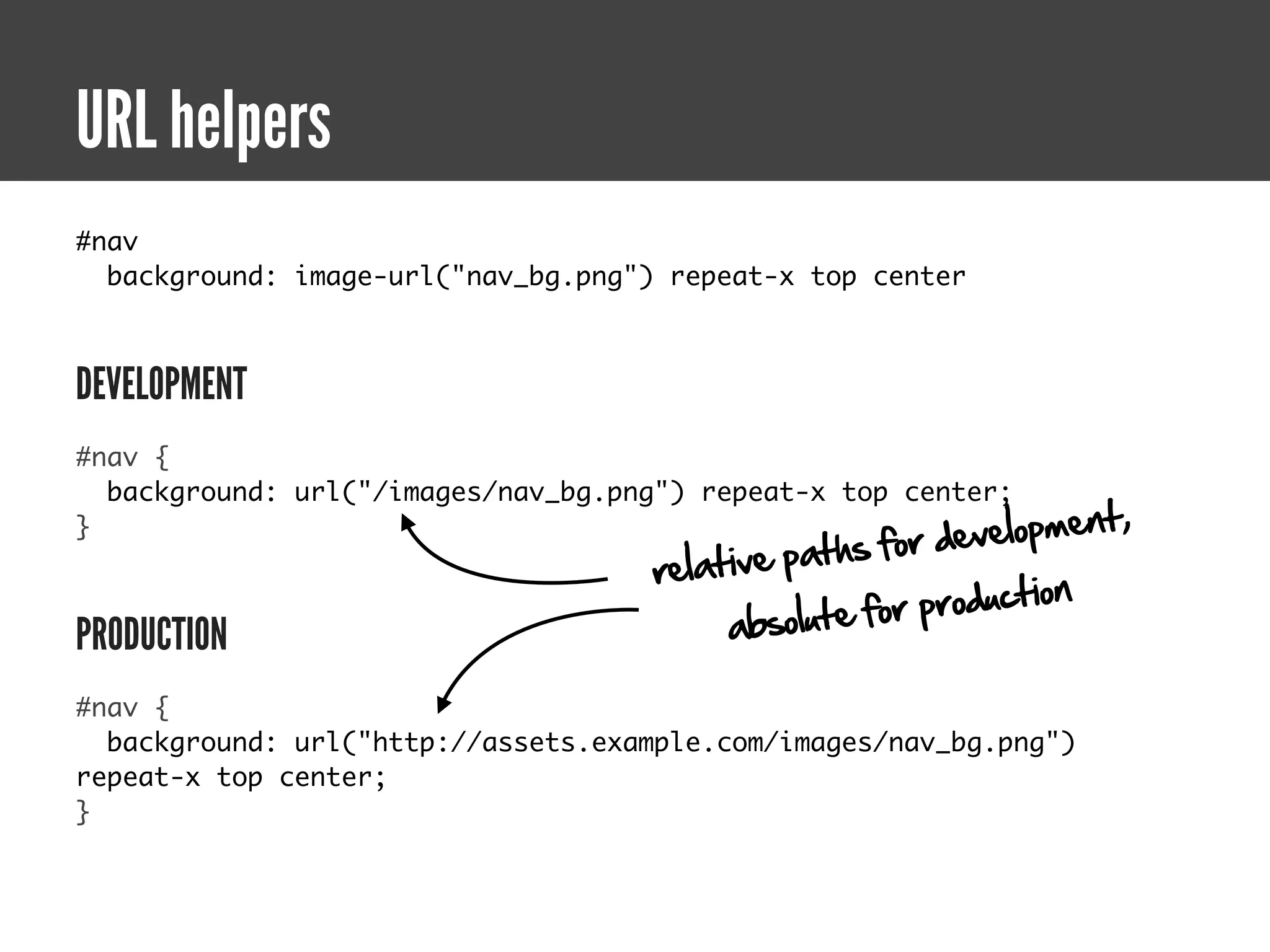 URL helpers
#nav
  background: image-url("nav_bg.png") repeat-x top center



DEVELOPMENT
#nav {
  background: url("/images/nav_bg.png") repeat-x top center;
                                                         v elopment,
                                                 ths for de
}
                                     relative pa
                                                        production
PRODUCTION                                a bsolute for

#nav {
  background: url("http://assets.example.com/images/nav_bg.png")
repeat-x top center;
}
 