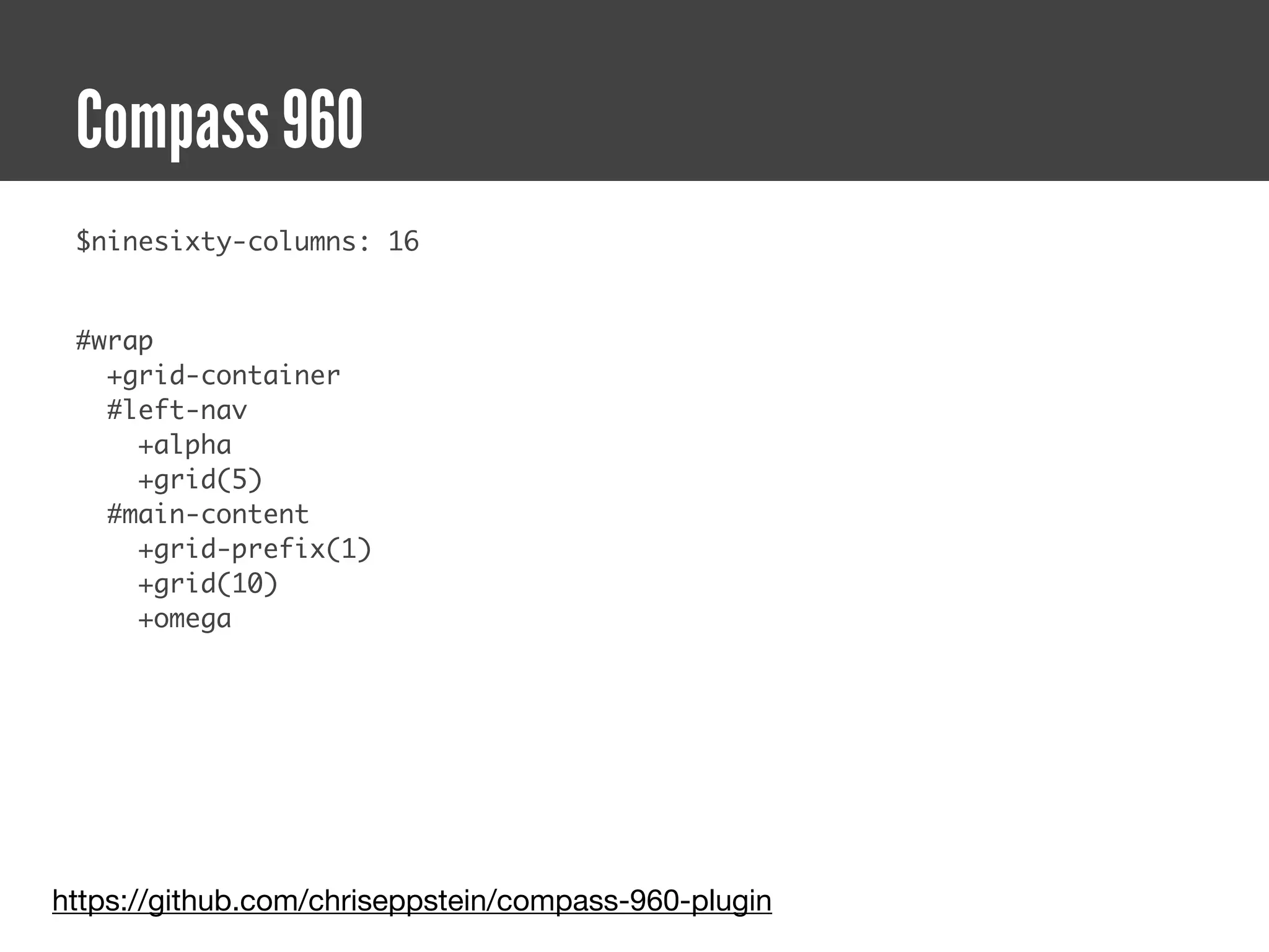 Compass 960
 $ninesixty-columns: 16


 #wrap
   +grid-container
   #left-nav
     +alpha
     +grid(5)
   #main-content
     +grid-prefix(1)
     +grid(10)
     +omega




https://github.com/chriseppstein/compass-960-plugin
 