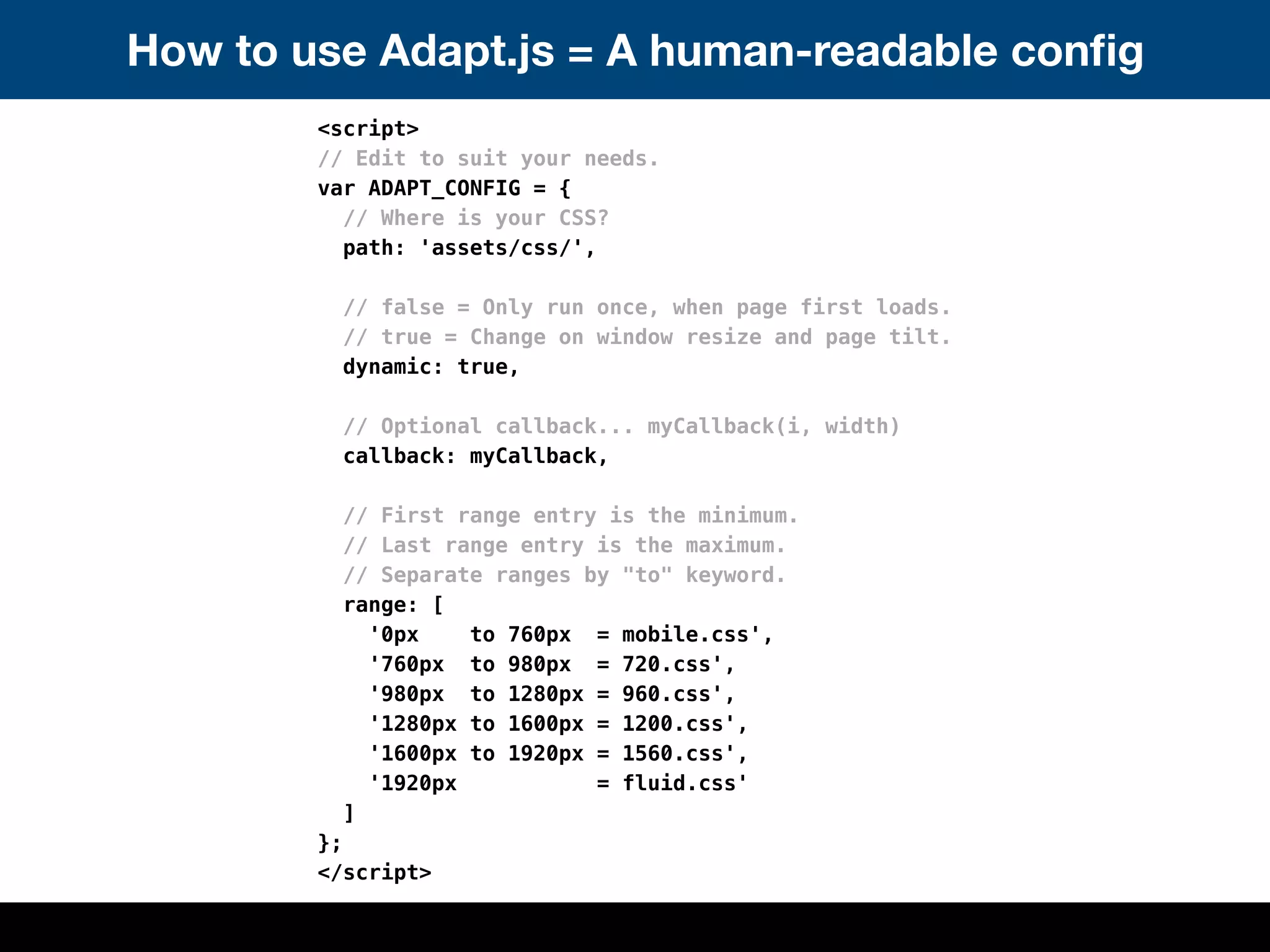 How to use Adapt.js = A human-readable conﬁg
        <script>
        // Edit to suit your needs.
        var ADAPT_CONFIG = {
          // Where is your CSS?
          path: 'assets/css/',

          // false = Only run once, when page first loads.
          // true = Change on window resize and page tilt.
          dynamic: true,

          // Optional callback... myCallback(i, width)
          callback: myCallback,

          // First range entry is the minimum.
          // Last range entry is the maximum.
          // Separate ranges by "to" keyword.
          range: [
            '0px    to 760px = mobile.css',
            '760px to 980px = 720.css',
            '980px to 1280px = 960.css',
            '1280px to 1600px = 1200.css',
            '1600px to 1920px = 1560.css',
            '1920px           = fluid.css'
          ]
        };
        </script>
 