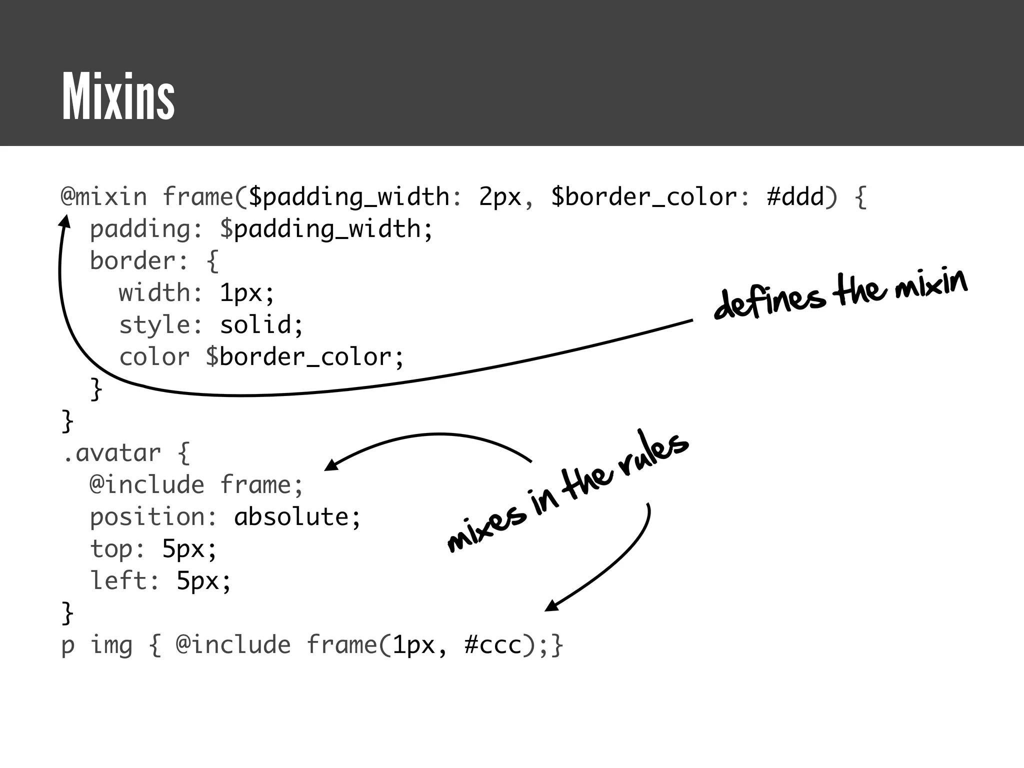 Mixins
@mixin frame($padding_width: 2px, $border_color: #ddd) {
  padding: $padding_width;
  border: {
                                                     fines the   mixin
                                                  de
    width: 1px;
    style: solid;
    color $border_color;
  }
}
.avatar {
                                          ru le s
                                       he
                                  in t
  @include frame;
                               es
                           mix
  position: absolute;
  top: 5px;
  left: 5px;
}
p img { @include frame(1px, #ccc);}
 