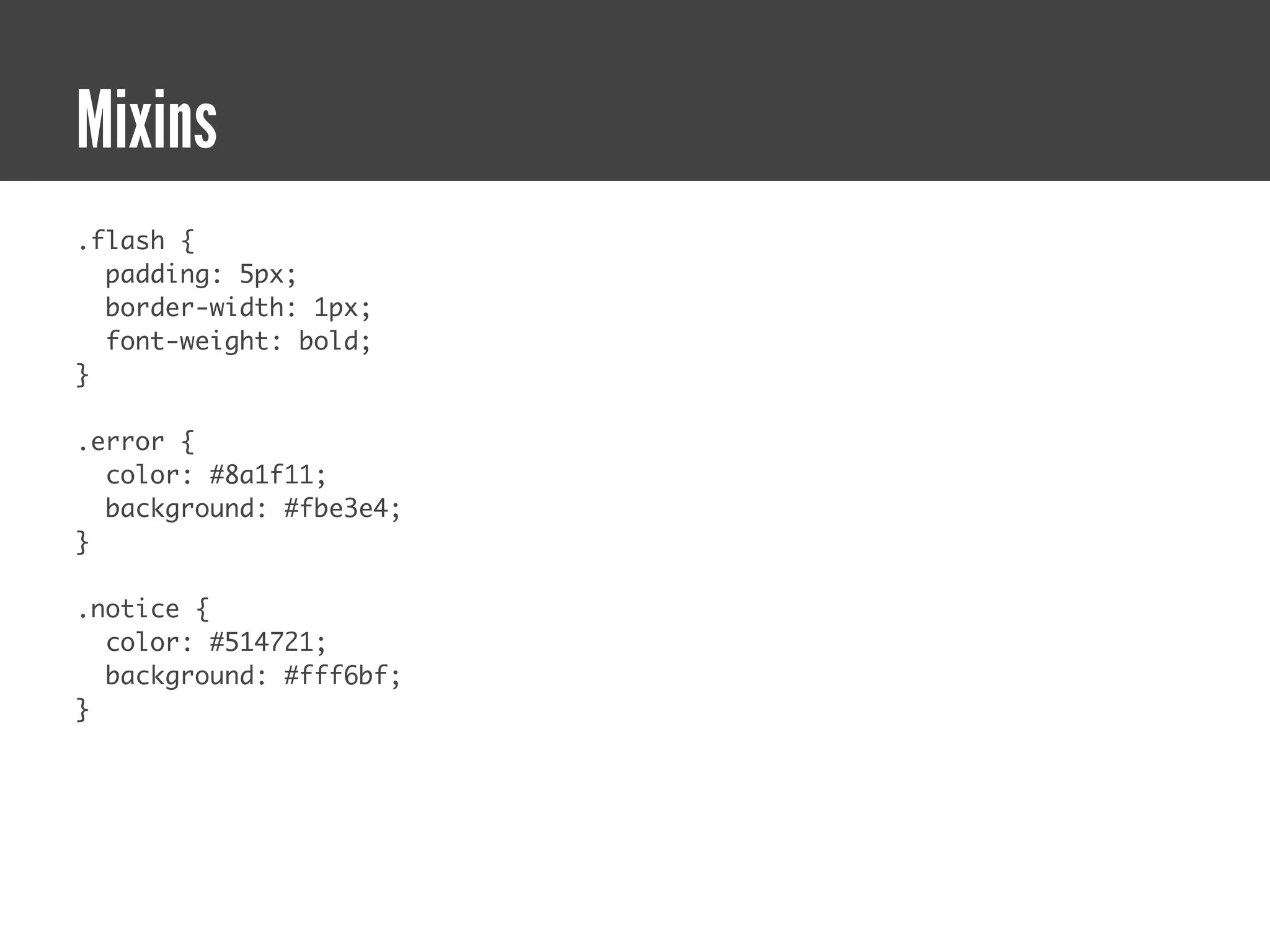 Mixins
.flash {
  padding: 5px;
  border-width: 1px;
  font-weight: bold;
}

.error {
  color: #8a1f11;
  background: #fbe3e4;
}

.notice {
  color: #514721;
  background: #fff6bf;
}
 