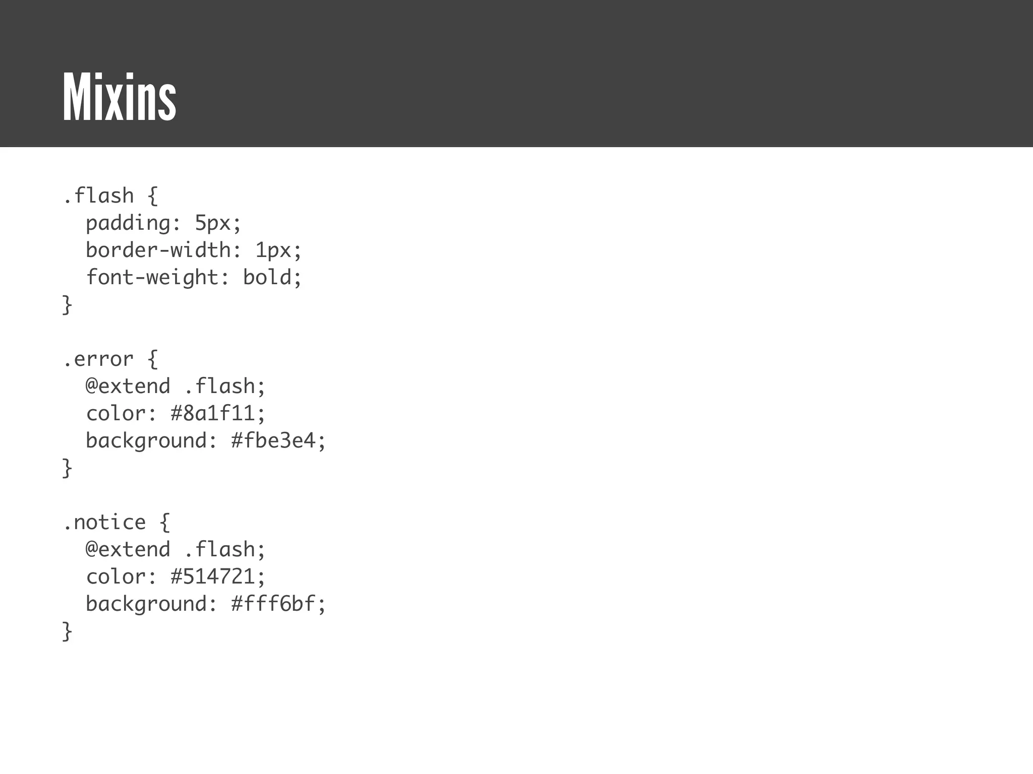 Mixins
.flash {
  padding: 5px;
  border-width: 1px;
  font-weight: bold;
}

.error {
  @extend .flash;
  color: #8a1f11;
  background: #fbe3e4;
}

.notice {
  @extend .flash;
  color: #514721;
  background: #fff6bf;
}
 