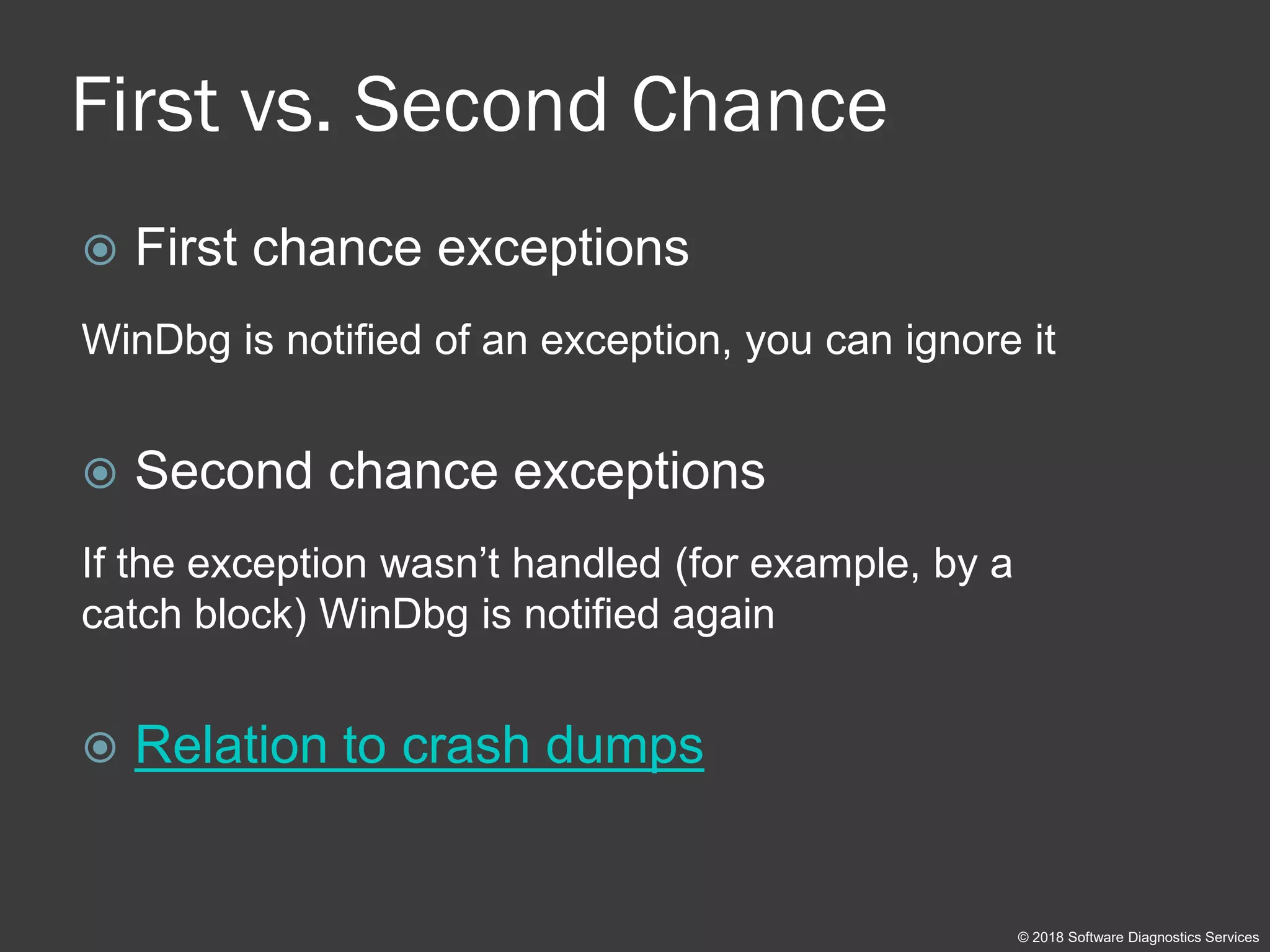 First vs. Second Chance
 First chance exceptions
WinDbg is notified of an exception, you can ignore it
 Second chance exceptions
If the exception wasn’t handled (for example, by a
catch block) WinDbg is notified again
 Relation to crash dumps
© 2018 Software Diagnostics Services
 