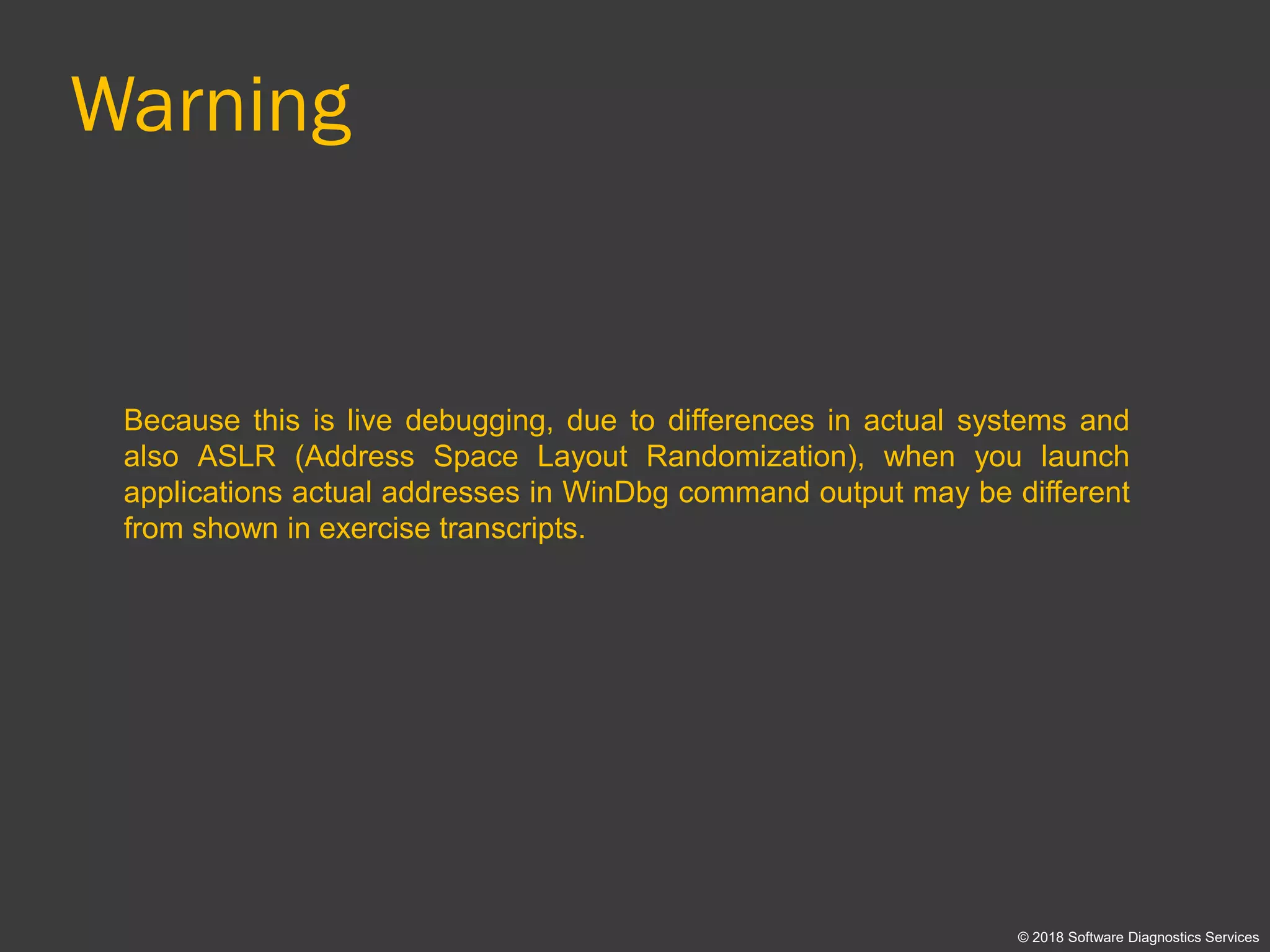 Warning
Because this is live debugging, due to differences in actual systems and
also ASLR (Address Space Layout Randomization), when you launch
applications actual addresses in WinDbg command output may be different
from shown in exercise transcripts.
© 2018 Software Diagnostics Services
 