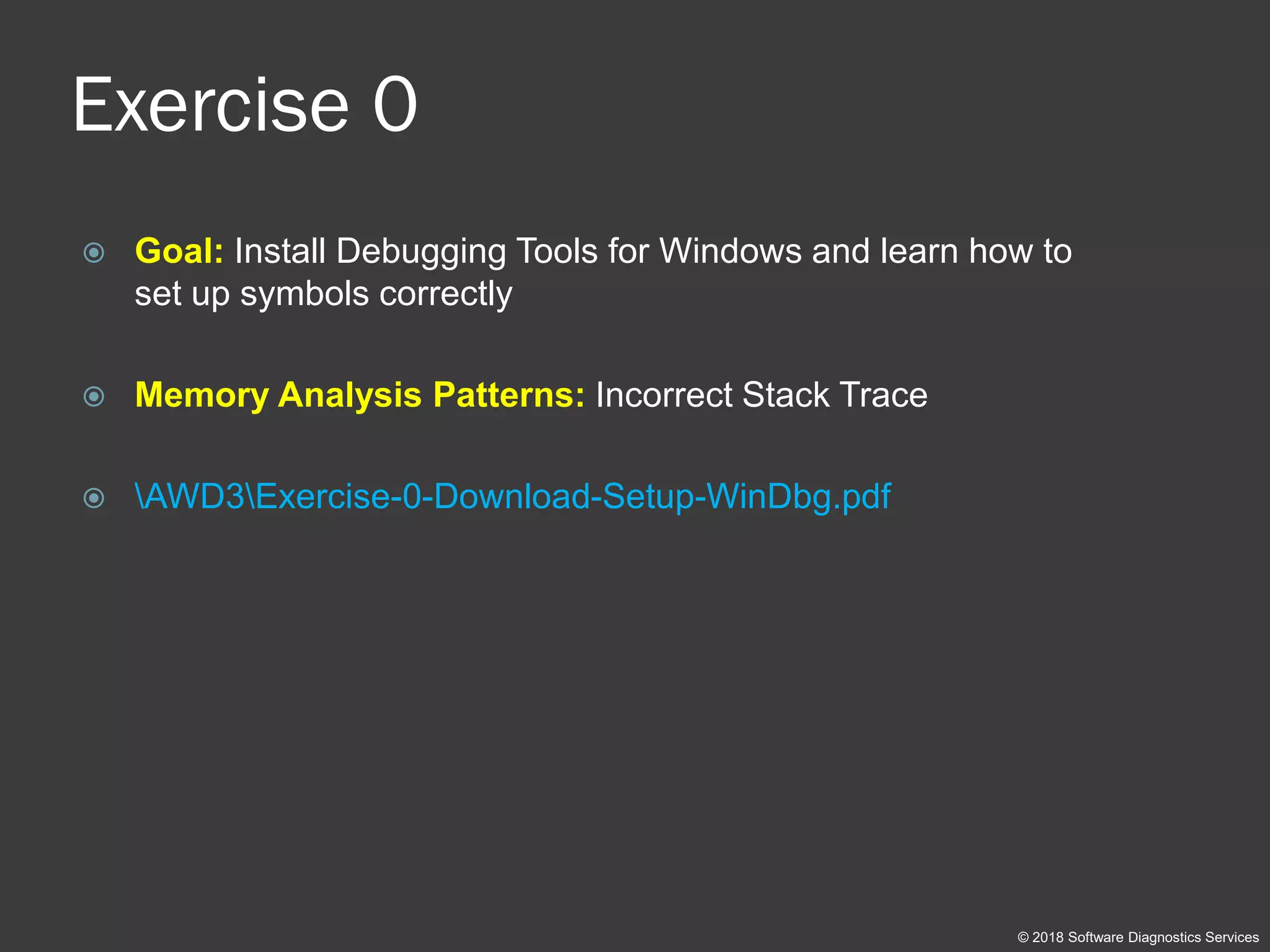 Exercise 0
 Goal: Install Debugging Tools for Windows and learn how to
set up symbols correctly
 Memory Analysis Patterns: Incorrect Stack Trace
 AWD3Exercise-0-Download-Setup-WinDbg.pdf
© 2018 Software Diagnostics Services
 