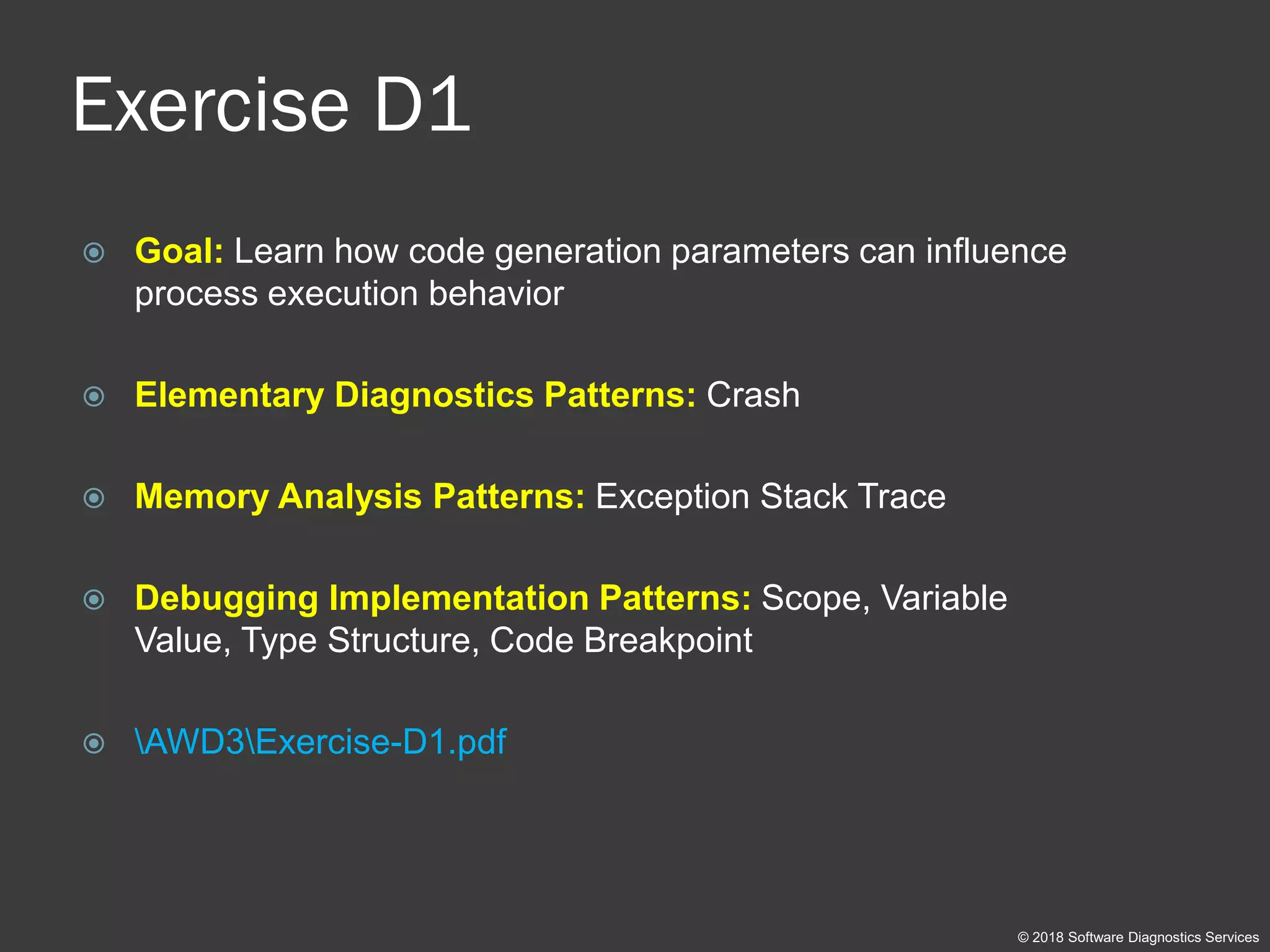 Exercise D1
 Goal: Learn how code generation parameters can influence
process execution behavior
 Elementary Diagnostics Patterns: Crash
 Memory Analysis Patterns: Exception Stack Trace
 Debugging Implementation Patterns: Scope, Variable
Value, Type Structure, Code Breakpoint
 AWD3Exercise-D1.pdf
© 2018 Software Diagnostics Services
 