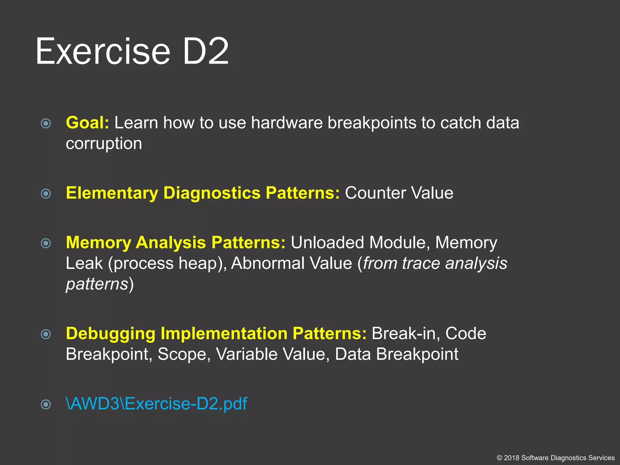 Exercise D2
 Goal: Learn how to use hardware breakpoints to catch data
corruption
 Elementary Diagnostics Patterns: Counter Value
 Memory Analysis Patterns: Unloaded Module, Memory
Leak (process heap), Abnormal Value (from trace analysis
patterns)
 Debugging Implementation Patterns: Break-in, Code
Breakpoint, Scope, Variable Value, Data Breakpoint
 AWD3Exercise-D2.pdf
© 2018 Software Diagnostics Services
 