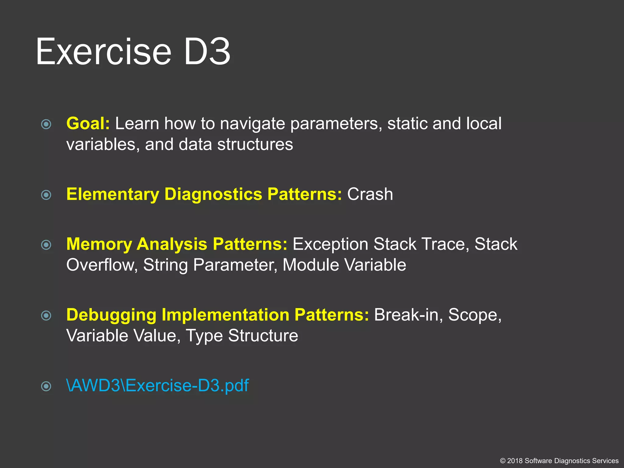 Exercise D3
 Goal: Learn how to navigate parameters, static and local
variables, and data structures
 Elementary Diagnostics Patterns: Crash
 Memory Analysis Patterns: Exception Stack Trace, Stack
Overflow, String Parameter, Module Variable
 Debugging Implementation Patterns: Break-in, Scope,
Variable Value, Type Structure
 AWD3Exercise-D3.pdf
© 2018 Software Diagnostics Services
 