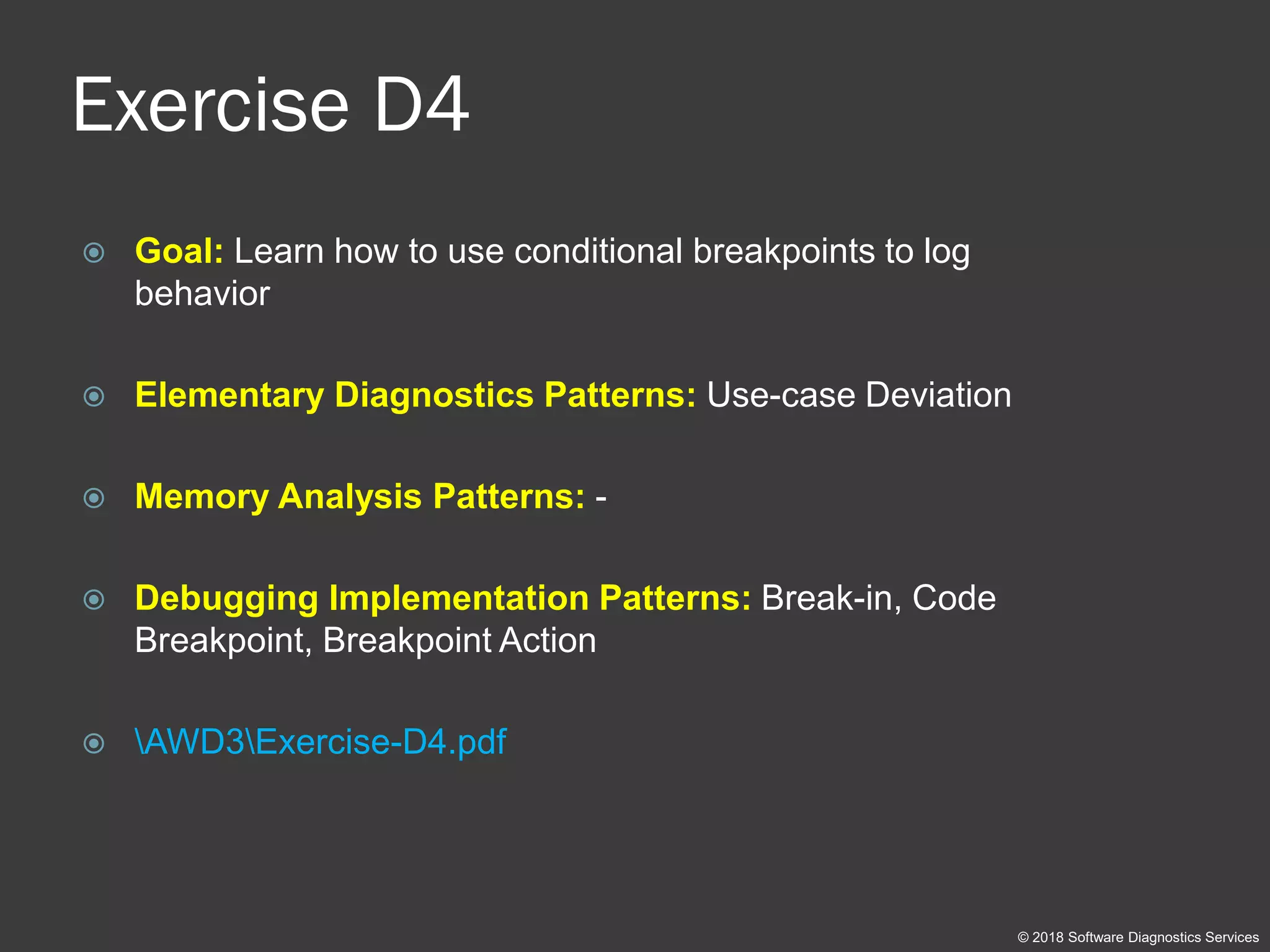 Exercise D4
 Goal: Learn how to use conditional breakpoints to log
behavior
 Elementary Diagnostics Patterns: Use-case Deviation
 Memory Analysis Patterns: -
 Debugging Implementation Patterns: Break-in, Code
Breakpoint, Breakpoint Action
 AWD3Exercise-D4.pdf
© 2018 Software Diagnostics Services
 
