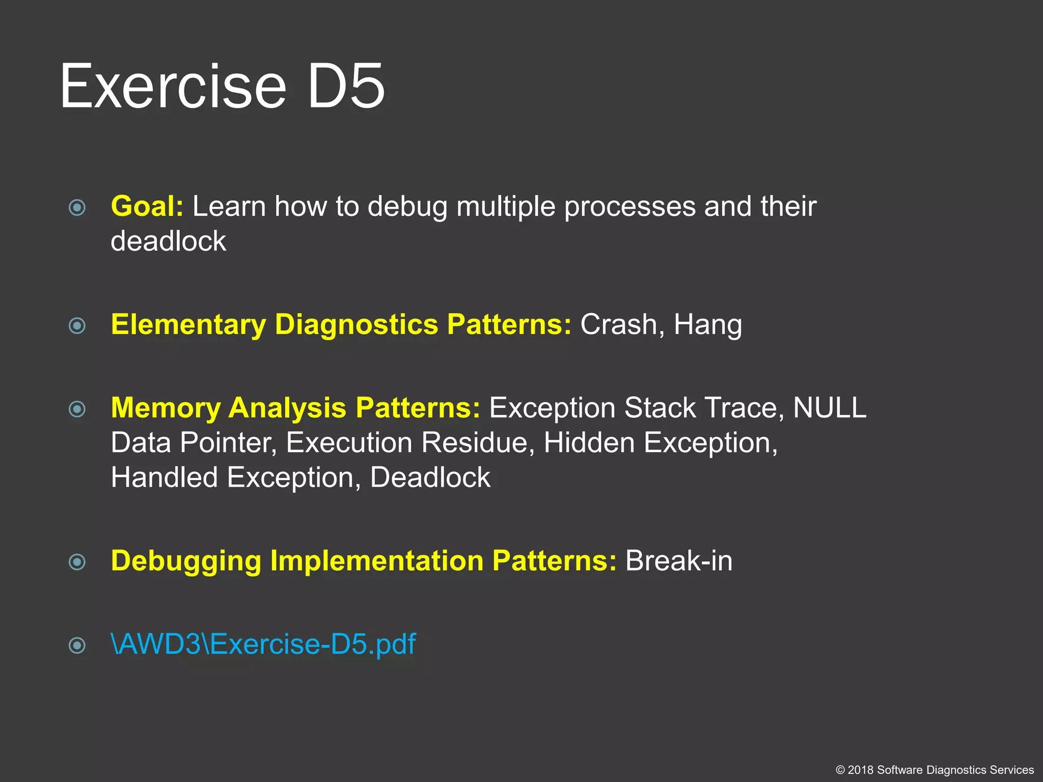 Exercise D5
 Goal: Learn how to debug multiple processes and their
deadlock
 Elementary Diagnostics Patterns: Crash, Hang
 Memory Analysis Patterns: Exception Stack Trace, NULL
Data Pointer, Execution Residue, Hidden Exception,
Handled Exception, Deadlock
 Debugging Implementation Patterns: Break-in
 AWD3Exercise-D5.pdf
© 2018 Software Diagnostics Services
 