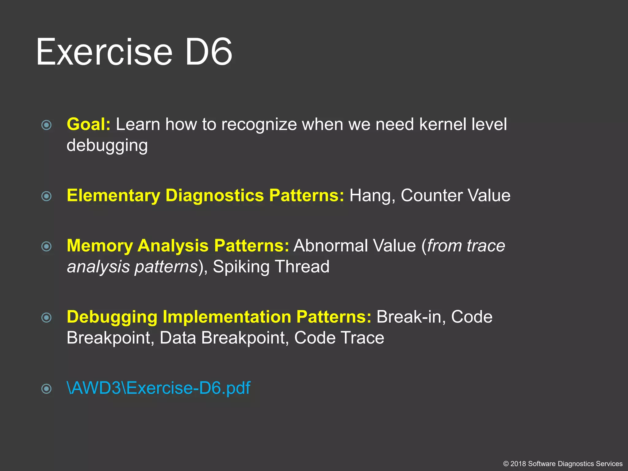 Exercise D6
 Goal: Learn how to recognize when we need kernel level
debugging
 Elementary Diagnostics Patterns: Hang, Counter Value
 Memory Analysis Patterns: Abnormal Value (from trace
analysis patterns), Spiking Thread
 Debugging Implementation Patterns: Break-in, Code
Breakpoint, Data Breakpoint, Code Trace
 AWD3Exercise-D6.pdf
© 2018 Software Diagnostics Services
 
