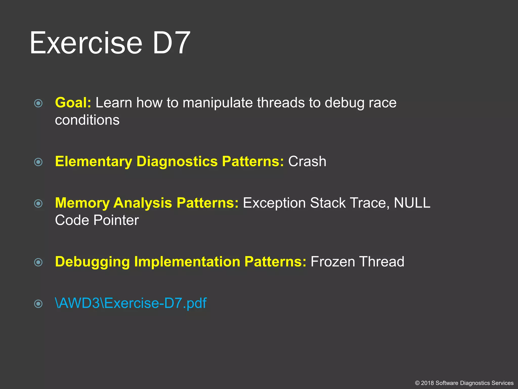 Exercise D7
 Goal: Learn how to manipulate threads to debug race
conditions
 Elementary Diagnostics Patterns: Crash
 Memory Analysis Patterns: Exception Stack Trace, NULL
Code Pointer
 Debugging Implementation Patterns: Frozen Thread
 AWD3Exercise-D7.pdf
© 2018 Software Diagnostics Services
 