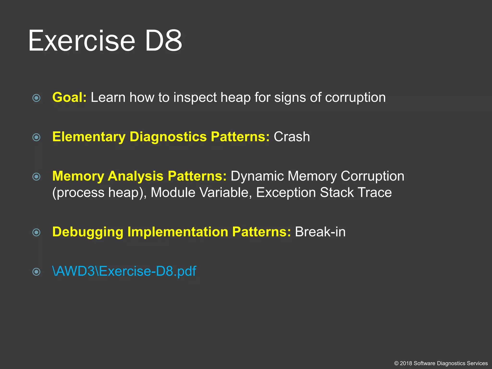 Exercise D8
 Goal: Learn how to inspect heap for signs of corruption
 Elementary Diagnostics Patterns: Crash
 Memory Analysis Patterns: Dynamic Memory Corruption
(process heap), Module Variable, Exception Stack Trace
 Debugging Implementation Patterns: Break-in
 AWD3Exercise-D8.pdf
© 2018 Software Diagnostics Services
 