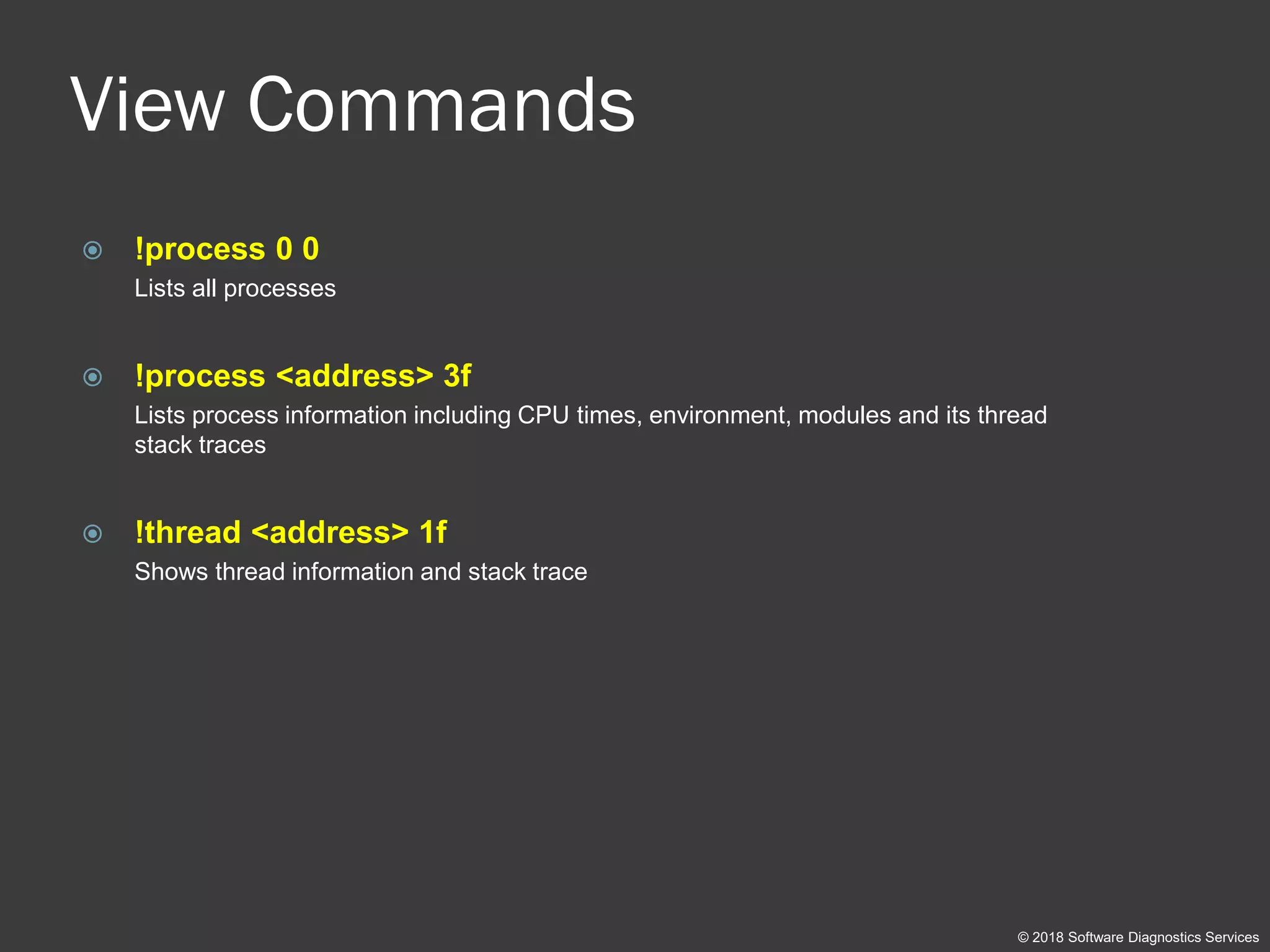 View Commands
 !process 0 0
Lists all processes
 !process <address> 3f
Lists process information including CPU times, environment, modules and its thread
stack traces
 !thread <address> 1f
Shows thread information and stack trace
© 2018 Software Diagnostics Services
 
