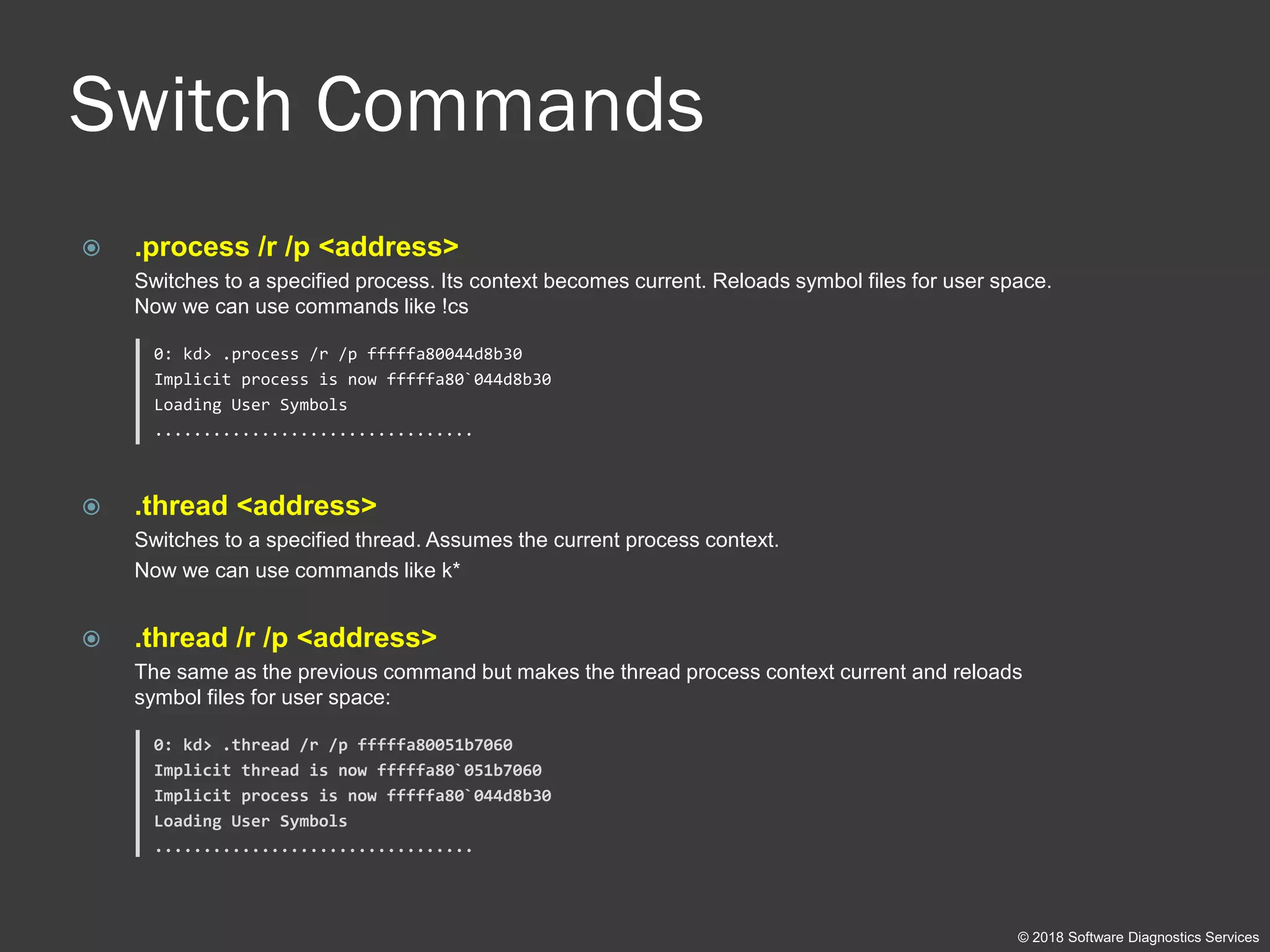 Switch Commands
 .process /r /p <address>
Switches to a specified process. Its context becomes current. Reloads symbol files for user space.
Now we can use commands like !cs
0: kd> .process /r /p fffffa80044d8b30
Implicit process is now fffffa80`044d8b30
Loading User Symbols
.................................
 .thread <address>
Switches to a specified thread. Assumes the current process context.
Now we can use commands like k*
 .thread /r /p <address>
The same as the previous command but makes the thread process context current and reloads
symbol files for user space:
0: kd> .thread /r /p fffffa80051b7060
Implicit thread is now fffffa80`051b7060
Implicit process is now fffffa80`044d8b30
Loading User Symbols
.................................
© 2018 Software Diagnostics Services
 
