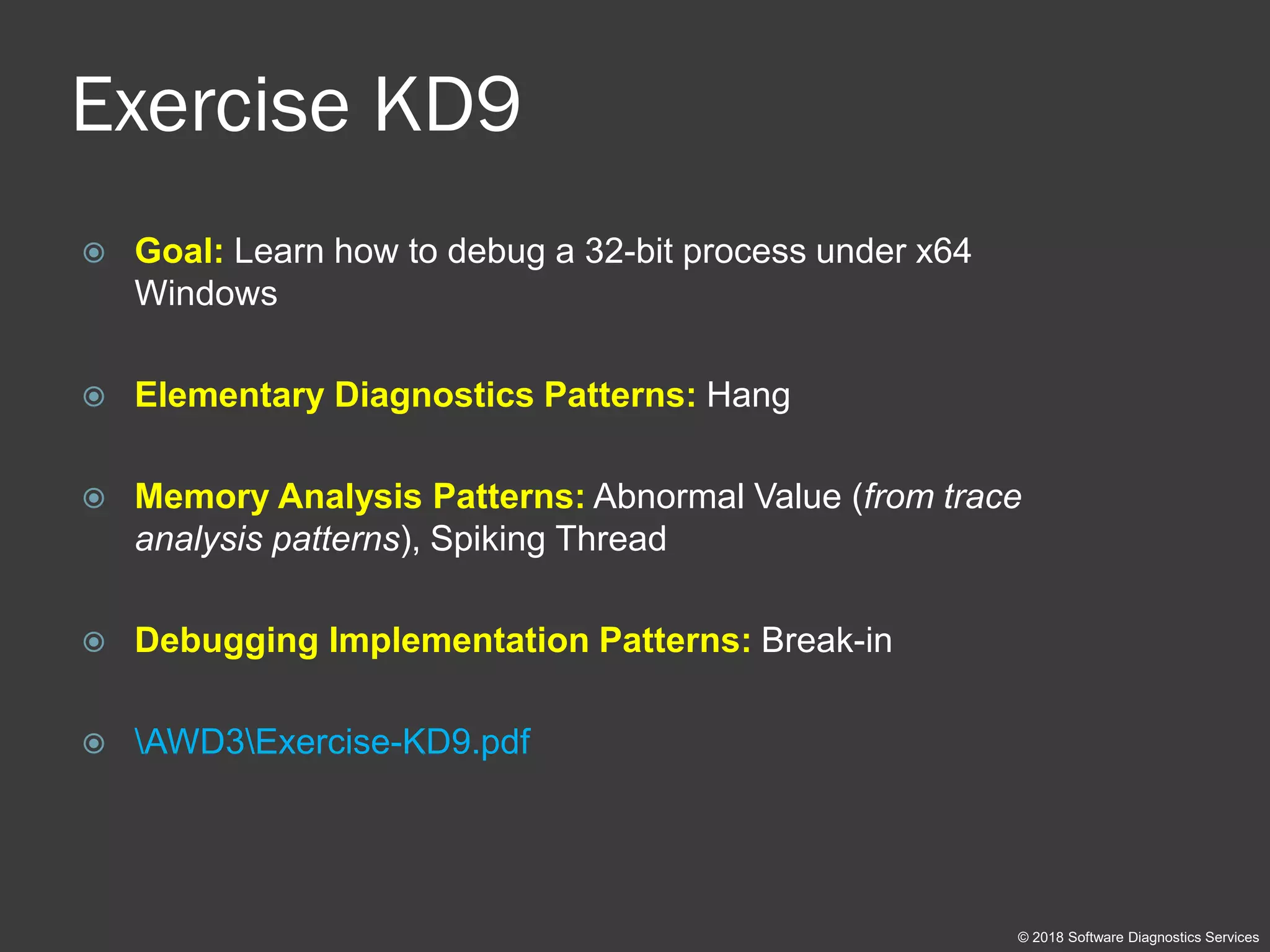 Exercise KD9
 Goal: Learn how to debug a 32-bit process under x64
Windows
 Elementary Diagnostics Patterns: Hang
 Memory Analysis Patterns: Abnormal Value (from trace
analysis patterns), Spiking Thread
 Debugging Implementation Patterns: Break-in
 AWD3Exercise-KD9.pdf
© 2018 Software Diagnostics Services
 