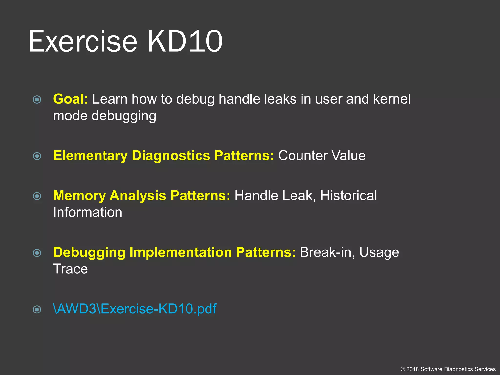 Exercise KD10
 Goal: Learn how to debug handle leaks in user and kernel
mode debugging
 Elementary Diagnostics Patterns: Counter Value
 Memory Analysis Patterns: Handle Leak, Historical
Information
 Debugging Implementation Patterns: Break-in, Usage
Trace
 AWD3Exercise-KD10.pdf
© 2018 Software Diagnostics Services
 