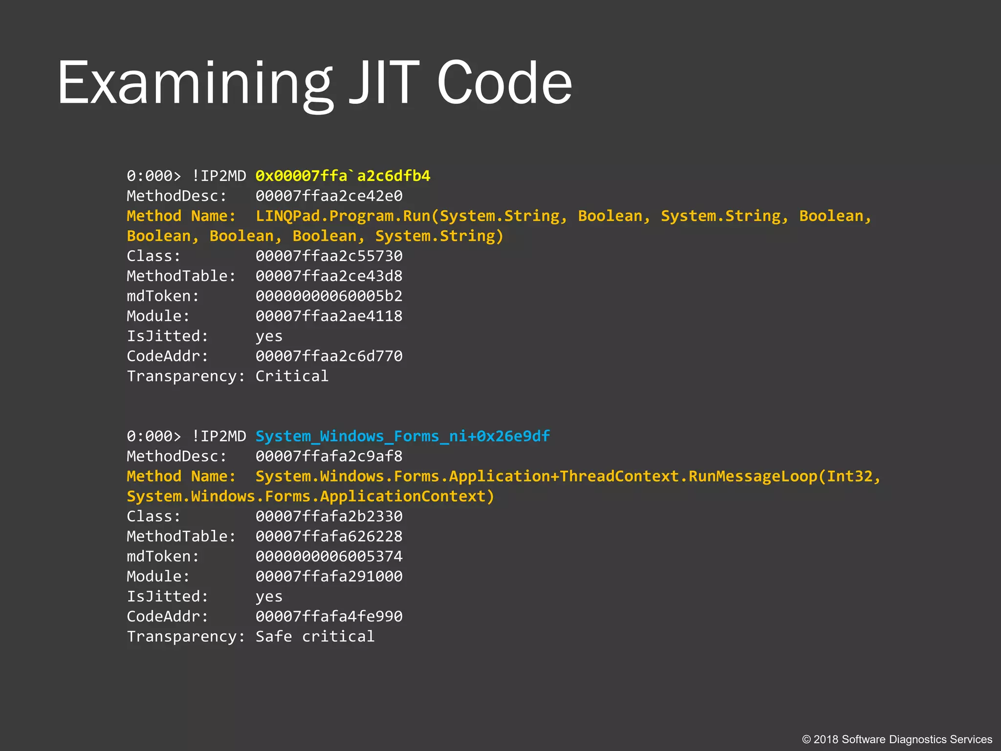 Examining JIT Code
0:000> !IP2MD 0x00007ffa`a2c6dfb4
MethodDesc: 00007ffaa2ce42e0
Method Name: LINQPad.Program.Run(System.String, Boolean, System.String, Boolean,
Boolean, Boolean, Boolean, System.String)
Class: 00007ffaa2c55730
MethodTable: 00007ffaa2ce43d8
mdToken: 00000000060005b2
Module: 00007ffaa2ae4118
IsJitted: yes
CodeAddr: 00007ffaa2c6d770
Transparency: Critical
0:000> !IP2MD System_Windows_Forms_ni+0x26e9df
MethodDesc: 00007ffafa2c9af8
Method Name: System.Windows.Forms.Application+ThreadContext.RunMessageLoop(Int32,
System.Windows.Forms.ApplicationContext)
Class: 00007ffafa2b2330
MethodTable: 00007ffafa626228
mdToken: 0000000006005374
Module: 00007ffafa291000
IsJitted: yes
CodeAddr: 00007ffafa4fe990
Transparency: Safe critical
© 2018 Software Diagnostics Services
 
