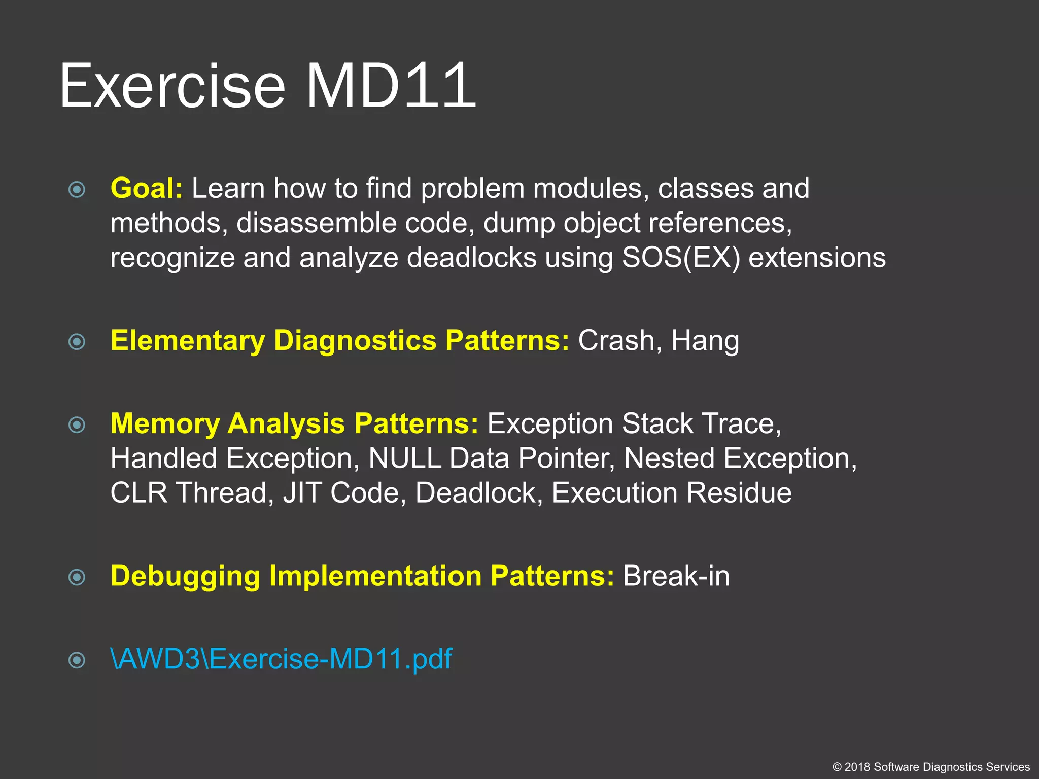 Exercise MD11
 Goal: Learn how to find problem modules, classes and
methods, disassemble code, dump object references,
recognize and analyze deadlocks using SOS(EX) extensions
 Elementary Diagnostics Patterns: Crash, Hang
 Memory Analysis Patterns: Exception Stack Trace,
Handled Exception, NULL Data Pointer, Nested Exception,
CLR Thread, JIT Code, Deadlock, Execution Residue
 Debugging Implementation Patterns: Break-in
 AWD3Exercise-MD11.pdf
© 2018 Software Diagnostics Services
 
