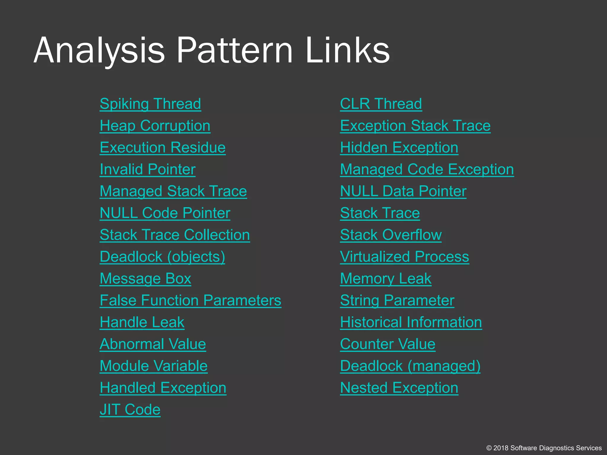 Analysis Pattern Links
Spiking Thread CLR Thread
Heap Corruption Exception Stack Trace
Execution Residue Hidden Exception
Invalid Pointer Managed Code Exception
Managed Stack Trace NULL Data Pointer
NULL Code Pointer Stack Trace
Stack Trace Collection Stack Overflow
Deadlock (objects) Virtualized Process
Message Box Memory Leak
False Function Parameters String Parameter
Handle Leak Historical Information
Abnormal Value Counter Value
Module Variable Deadlock (managed)
Handled Exception Nested Exception
JIT Code
© 2018 Software Diagnostics Services
 