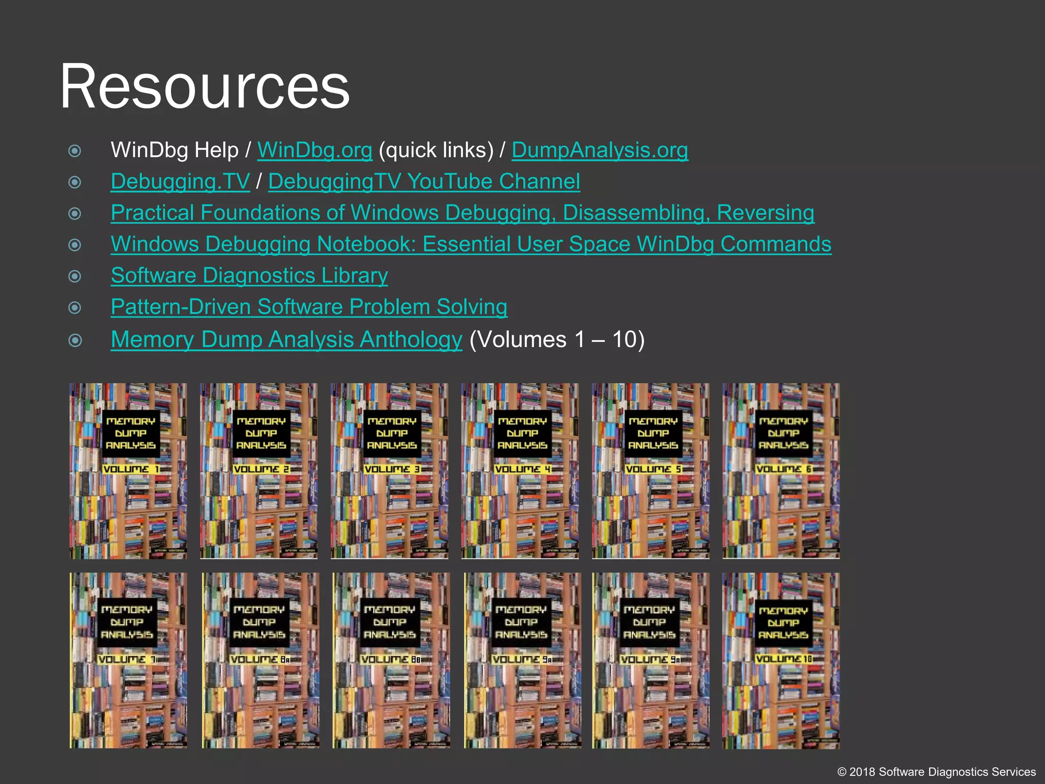 Resources
 WinDbg Help / WinDbg.org (quick links) / DumpAnalysis.org
 Debugging.TV / DebuggingTV YouTube Channel
 Practical Foundations of Windows Debugging, Disassembling, Reversing
 Windows Debugging Notebook: Essential User Space WinDbg Commands
 Software Diagnostics Library
 Pattern-Driven Software Problem Solving
 Memory Dump Analysis Anthology (Volumes 1 – 10)
© 2018 Software Diagnostics Services
 