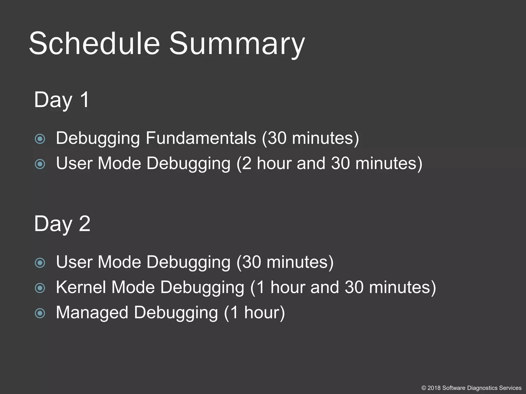 Schedule Summary
Day 1
 Debugging Fundamentals (30 minutes)
 User Mode Debugging (2 hour and 30 minutes)
Day 2
 User Mode Debugging (30 minutes)
 Kernel Mode Debugging (1 hour and 30 minutes)
 Managed Debugging (1 hour)
© 2018 Software Diagnostics Services
 