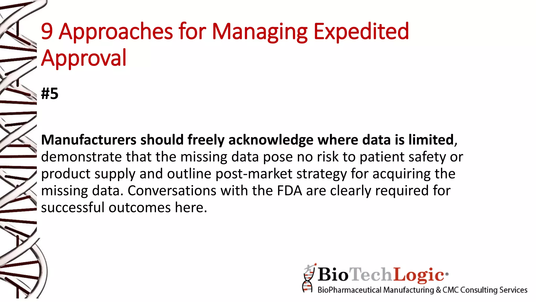 9 Approaches for Managing Expedited
Approval
#5
Manufacturers should freely acknowledge where data is limited,
demonstrate that the missing data pose no risk to patient safety or
product supply and outline post-market strategy for acquiring the
missing data. Conversations with the FDA are clearly required for
successful outcomes here.
 