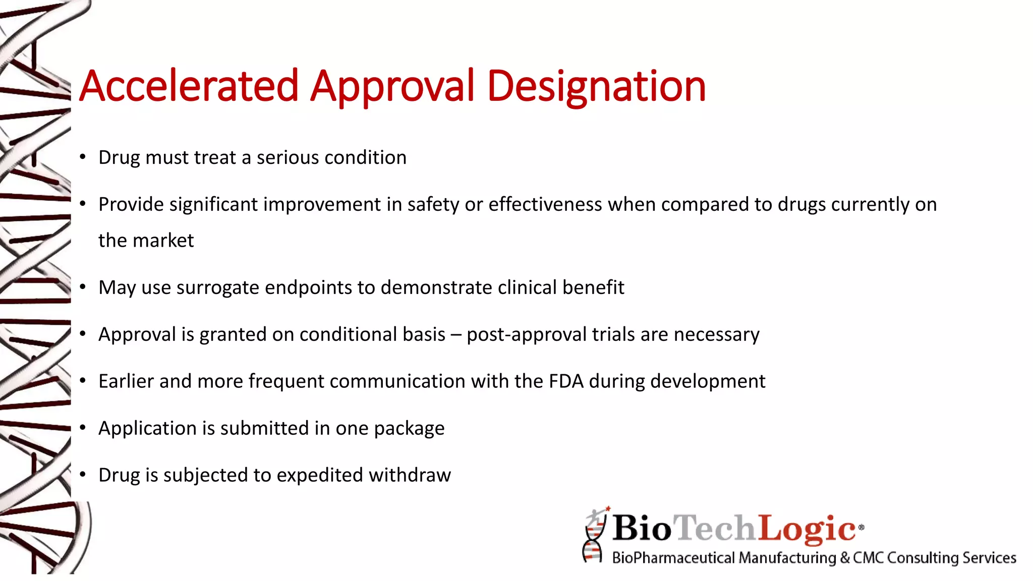Accelerated Approval Designation
• Drug must treat a serious condition
• Provide significant improvement in safety or effectiveness when compared to drugs currently on
the market
• May use surrogate endpoints to demonstrate clinical benefit
• Approval is granted on conditional basis – post-approval trials are necessary
• Earlier and more frequent communication with the FDA during development
• Application is submitted in one package
• Drug is subjected to expedited withdraw
 