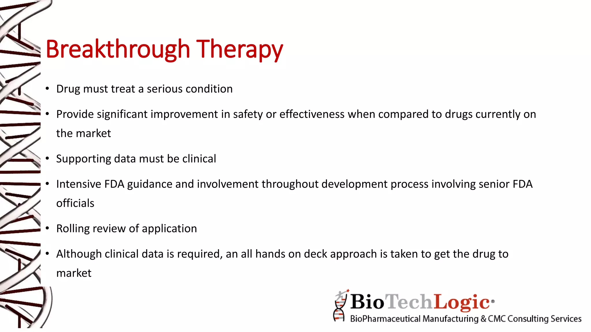 Breakthrough Therapy
• Drug must treat a serious condition
• Provide significant improvement in safety or effectiveness when compared to drugs currently on
the market
• Supporting data must be clinical
• Intensive FDA guidance and involvement throughout development process involving senior FDA
officials
• Rolling review of application
• Although clinical data is required, an all hands on deck approach is taken to get the drug to
market
 