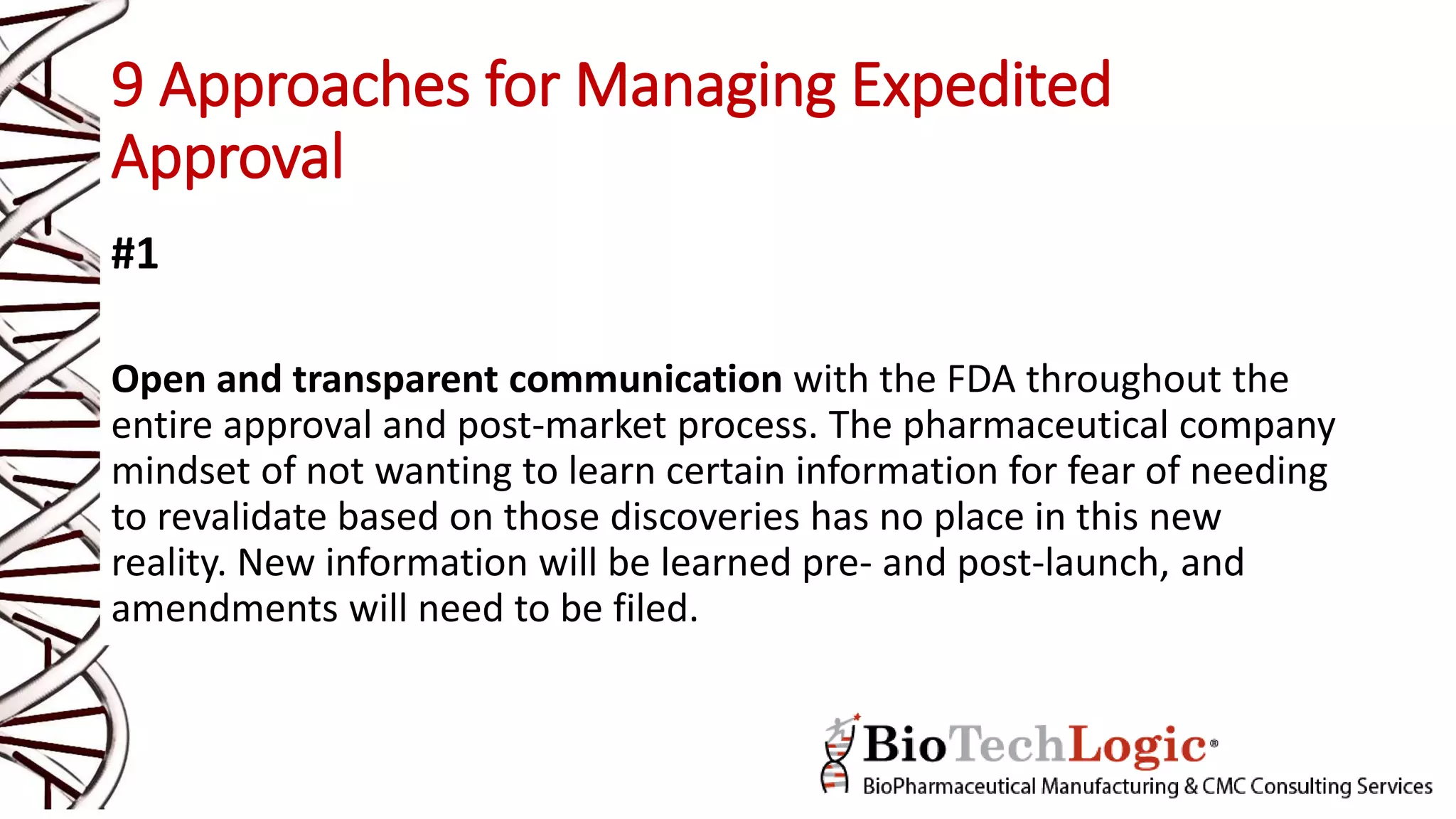 9 Approaches for Managing Expedited
Approval
#1
Open and transparent communication with the FDA throughout the
entire approval and post-market process. The pharmaceutical company
mindset of not wanting to learn certain information for fear of needing
to revalidate based on those discoveries has no place in this new
reality. New information will be learned pre- and post-launch, and
amendments will need to be filed.
 