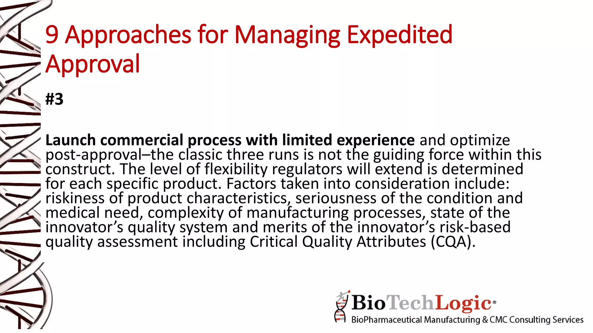 9 Approaches for Managing Expedited
Approval
#3
Launch commercial process with limited experience and optimize
post-approval–the classic three runs is not the guiding force within this
construct. The level of flexibility regulators will extend is determined
for each specific product. Factors taken into consideration include:
riskiness of product characteristics, seriousness of the condition and
medical need, complexity of manufacturing processes, state of the
innovator’s quality system and merits of the innovator’s risk-based
quality assessment including Critical Quality Attributes (CQA).
 