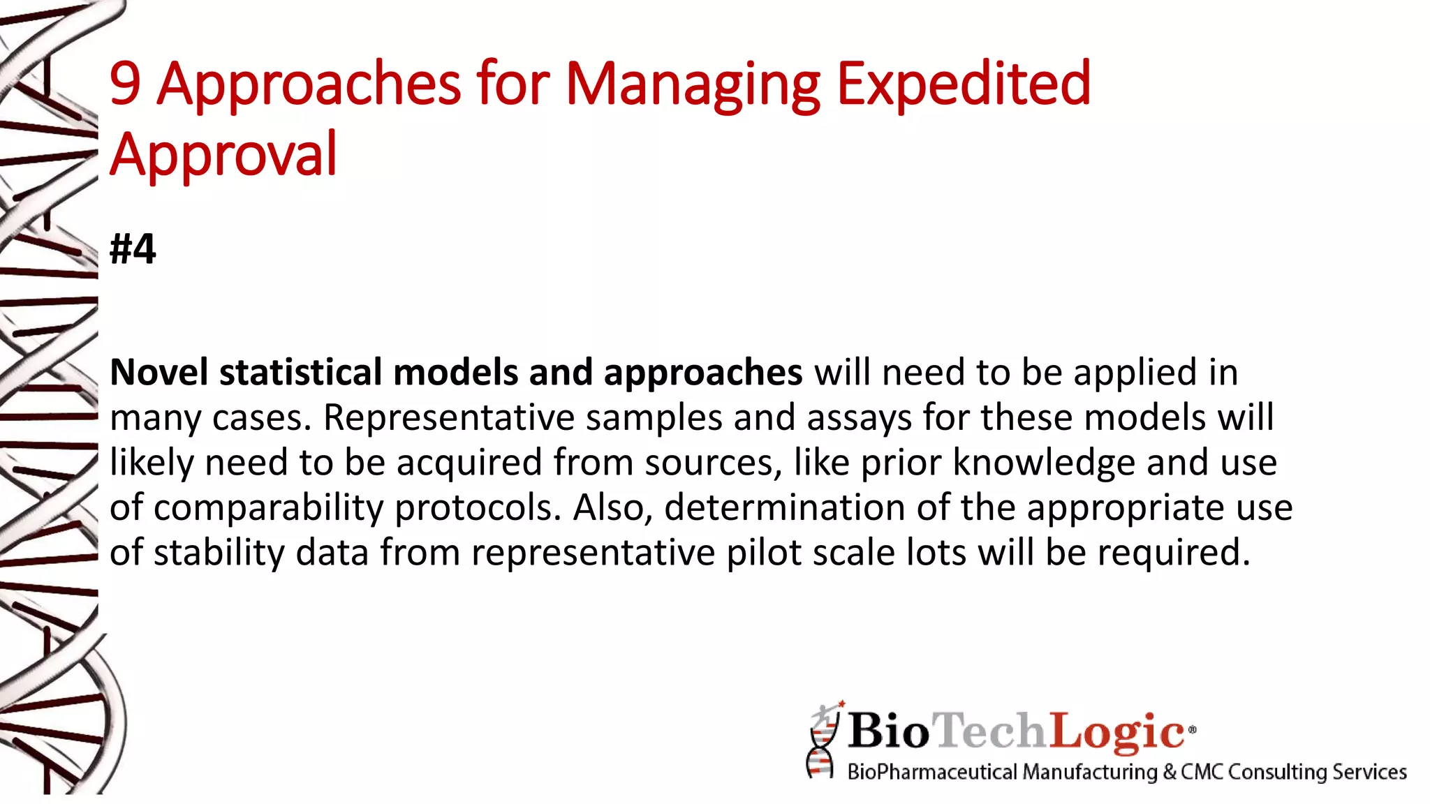 9 Approaches for Managing Expedited
Approval
#4
Novel statistical models and approaches will need to be applied in
many cases. Representative samples and assays for these models will
likely need to be acquired from sources, like prior knowledge and use
of comparability protocols. Also, determination of the appropriate use
of stability data from representative pilot scale lots will be required.
 