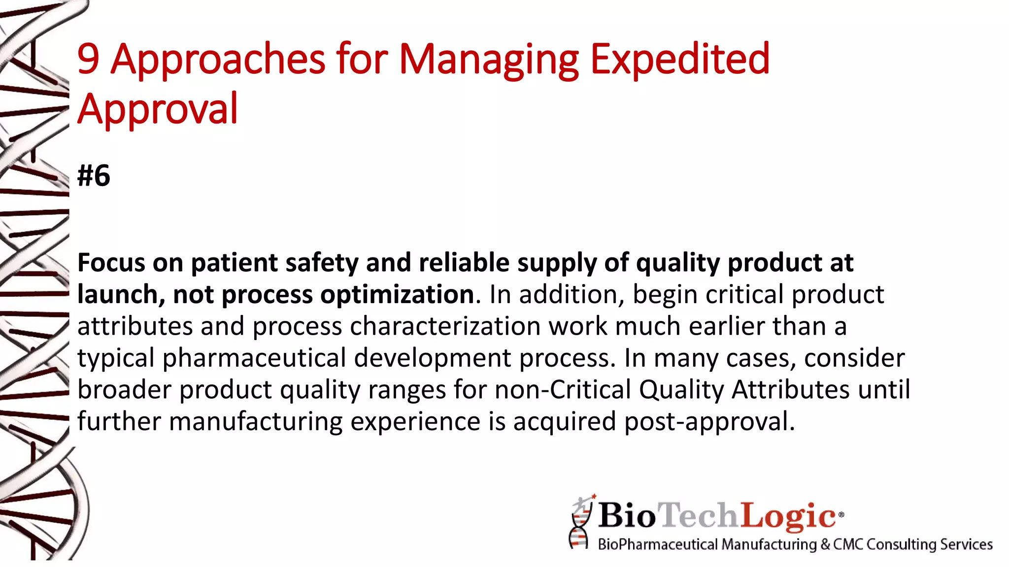 9 Approaches for Managing Expedited
Approval
#6
Focus on patient safety and reliable supply of quality product at
launch, not process optimization. In addition, begin critical product
attributes and process characterization work much earlier than a
typical pharmaceutical development process. In many cases, consider
broader product quality ranges for non-Critical Quality Attributes until
further manufacturing experience is acquired post-approval.
 
