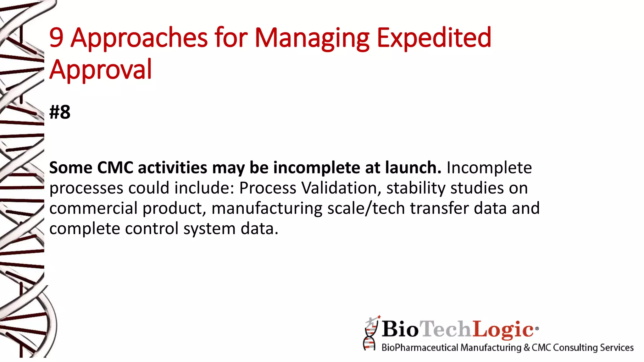 9 Approaches for Managing Expedited
Approval
#8
Some CMC activities may be incomplete at launch. Incomplete
processes could include: Process Validation, stability studies on
commercial product, manufacturing scale/tech transfer data and
complete control system data.
 