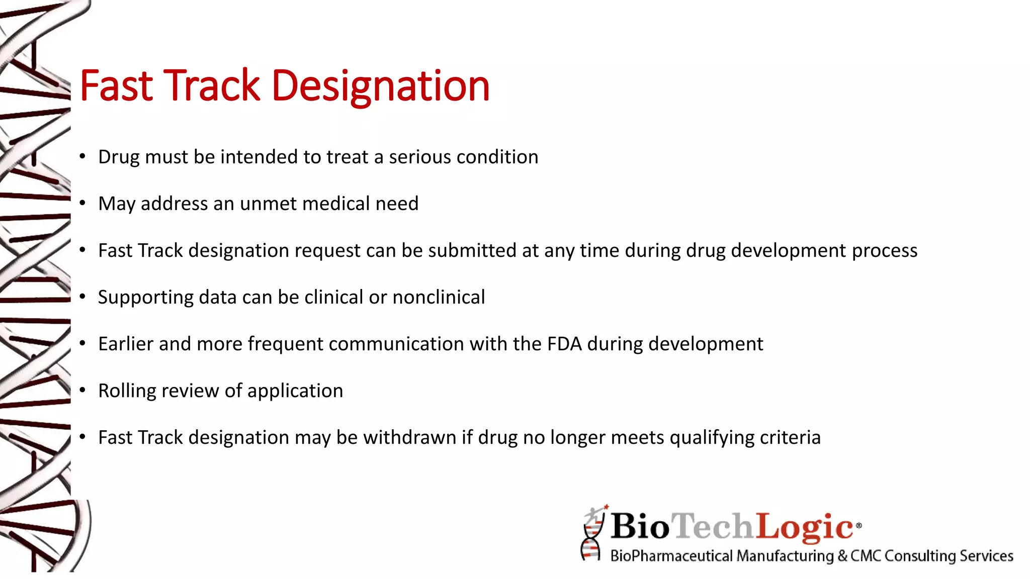 Fast Track Designation
• Drug must be intended to treat a serious condition
• May address an unmet medical need
• Fast Track designation request can be submitted at any time during drug development process
• Supporting data can be clinical or nonclinical
• Earlier and more frequent communication with the FDA during development
• Rolling review of application
• Fast Track designation may be withdrawn if drug no longer meets qualifying criteria
 