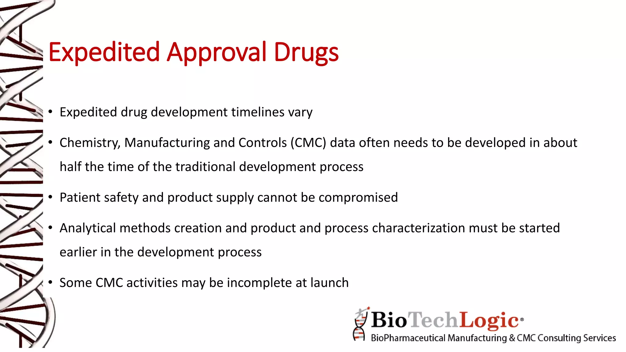 Expedited Approval Drugs
• Expedited drug development timelines vary
• Chemistry, Manufacturing and Controls (CMC) data often needs to be developed in about
half the time of the traditional development process
• Patient safety and product supply cannot be compromised
• Analytical methods creation and product and process characterization must be started
earlier in the development process
• Some CMC activities may be incomplete at launch
 