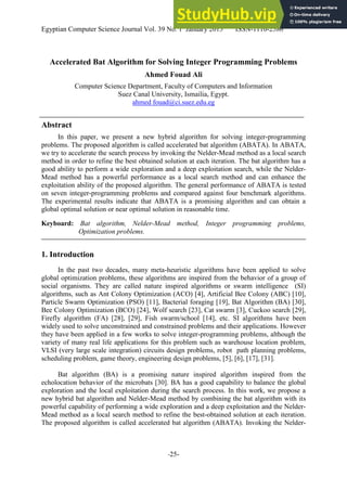 Egyptian Computer Science Journal Vol. 39 No. 1 January 2015 ISSN-1110-2586
-25-
Accelerated Bat Algorithm for Solving Integer Programming Problems
Ahmed Fouad Ali
Computer Science Department, Faculty of Computers and Information
Suez Canal University, Ismailia, Egypt.
ahmed fouad@ci.suez.edu.eg
Abstract
In this paper, we present a new hybrid algorithm for solving integer-programming
problems. The proposed algorithm is called accelerated bat algorithm (ABATA). In ABATA,
we try to accelerate the search process by invoking the Nelder-Mead method as a local search
method in order to refine the best obtained solution at each iteration. The bat algorithm has a
good ability to perform a wide exploration and a deep exploitation search, while the Nelder-
Mead method has a powerful performance as a local search method and can enhance the
exploitation ability of the proposed algorithm. The general performance of ABATA is tested
on seven integer-programming problems and compared against four benchmark algorithms.
The experimental results indicate that ABATA is a promising algorithm and can obtain a
global optimal solution or near optimal solution in reasonable time.
Keyboard: Bat algorithm, Nelder-Mead method, Integer programming problems,
Optimization problems.
1. Introduction
In the past two decades, many meta-heuristic algorithms have been applied to solve
global optimization problems, these algorithms are inspired from the behavior of a group of
social organisms. They are called nature inspired algorithms or swarm intelligence (SI)
algorithms, such as Ant Colony Optimization (ACO) [4], Artificial Bee Colony (ABC) [10],
Particle Swarm Optimization (PSO) [11], Bacterial foraging [19], Bat Algorithm (BA) [30],
Bee Colony Optimization (BCO) [24], Wolf search [23], Cat swarm [3], Cuckoo search [29],
Firefly algorithm (FA) [28], [29], Fish swarm/school [14], etc. SI algorithms have been
widely used to solve unconstrained and constrained problems and their applications. However
they have been applied in a few works to solve integer-programming problems, although the
variety of many real life applications for this problem such as warehouse location problem,
VLSI (very large scale integration) circuits design problems, robot path planning problems,
scheduling problem, game theory, engineering design problems, [5], [6], [17], [31].
Bat algorithm (BA) is a promising nature inspired algorithm inspired from the
echolocation behavior of the microbats [30]. BA has a good capability to balance the global
exploration and the local exploitation during the search process. In this work, we propose a
new hybrid bat algorithm and Nelder-Mead method by combining the bat algorithm with its
powerful capability of performing a wide exploration and a deep exploitation and the Nelder-
Mead method as a local search method to refine the best-obtained solution at each iteration.
The proposed algorithm is called accelerated bat algorithm (ABATA). Invoking the Nelder-
 